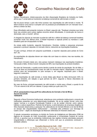 Conselho Nacional do Café – CNC
SCN Quadra 01, Bl. “C”, Ed. Brasília Trade Center, 11º andar, sala 1.101 - CEP 70711-902 – Brasília (DF)
Assessoria de Comunicação: (61) 3226-2269 / 8114-6632
E-mail: imprensa@cncafe.com.br / www.twitter.com/pauloandreck
Nathan Herszkowicz, diretor-executivo da Abic (Associação Brasileira da Indústria do Café),
afirma que "o sinal está se invertendo na balança comercial de café torrado e moído".
Até há pouco tempo o país não tinha sucesso nas exportações de café torrado e moído. "É
difícil construir uma marca e competir com os produtos já consolidados em um mercado novo",
afirma o diretor da Abic.
Essa dificuldade está presente inclusive no Brasil, segundo ele. "Qualquer empresa que tenta
levar seu produto para outras regiões encontra sérias dificuldades. A construção da marca é
demorada, cara, e incerta", afirma.
A chegada da cápsula ao mercado mundial de café fez o déficit da balança comercial brasileira
aumentar muito nos últimos anos. O Brasil importava a cápsula pronta ou mandava o café
brasileiro para ser encapsulado na Itália.
As coisas estão mudando, segundo Herszkowicz. Grandes, médias e pequenas empresas
passaram a produzir cápsulas no mercado interno, reduzindo as importações brasileiras.
"O país começa, embora em pequena quantidade, a exportar cápsulas para países do Cone
Sul", diz.
As exportações de cápsulas devem ser vistas não com base no volume, mas nas receitas, diz
Herszkowicz.
No primeiro trimestre deste ano, dois países merecem destaque nas exportações brasileiras:
Venezuela e Itália. Ambos tiveram reduções de 99% nas importações do produto brasileiro.
No caso da Venezuela, a queda ocorre devido à perda de renda da população. No da Itália, o
recuo se deve ao processamento maior de café no mercado interno, dispensando o envio do
produto para ser encapsulado no país europeu e, em seguida, exportado para o Brasil,
segundo o executivo.
Já as importações de café torrado e moído feitas pelo Brasil na Itália diminuíram 83% no
primeiro trimestre, em relação a igual período de 2017, segundo a Secex (Secretaria de
Comércio Exterior).
No caso da Suíça, principal exportador de café torrado e moído para o Brasil, a queda foi de
17% em volume e de 34% em valores. O preço médio por quilo caiu 21%.
UFLA: pesquisadora traça perfil de cafeicultores do Cerrado e Sul de Minas
Ascom InovaCafé
10/04/2018
Segundo a Nova Economia Institucional, entende-se como ambiente institucional o conjunto de
instituições presentes em uma determinada localidade. Há as de caráter formal, como leis,
regras, normas e a própria Constituição Federal, e as de caráter informal, como valores,
hábitos e cultura específicos. Partindo de tal teoria, a administradora de empresas Angélica da
Silva Azevedo desenvolveu a pesquisa “As cafeiculturas do Cerrado Mineiro e do Sul de Minas
no escopo das singularidades institucionais” – orientada pelo professor Luiz Gonzaga de
Castro Júnior – objeto de dissertação de Mestrado defendida em fevereiro deste ano.
O estudo comparativo aconteceu no âmbito do Centro de Inteligência em Mercados (CIM) da
Agência de Inovação do Café (InovaCafé), pertencente à Universidade Federal de Lavras
(UFLA), e apontou que os ambientes institucionais das regiões mineiras abordadas possuem
singularidades e diferenças que influenciam a forma com que os produtores conduzem a
atividade cafeeira.
 