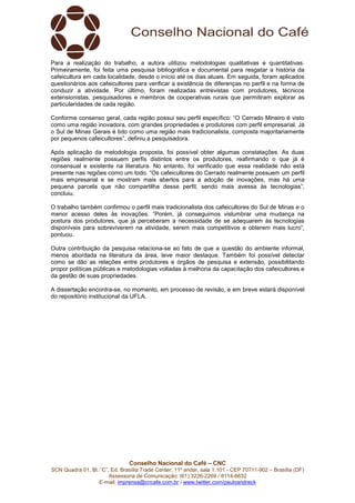 Conselho Nacional do Café – CNC
SCN Quadra 01, Bl. “C”, Ed. Brasília Trade Center, 11º andar, sala 1.101 - CEP 70711-902 – Brasília (DF)
Assessoria de Comunicação: (61) 3226-2269 / 8114-6632
E-mail: imprensa@cncafe.com.br / www.twitter.com/pauloandreck
Para a realização do trabalho, a autora utilizou metodologias qualitativas e quantitativas.
Primeiramente, foi feita uma pesquisa bibliográfica e documental para resgatar a história da
cafeicultura em cada localidade, desde o início até os dias atuais. Em seguida, foram aplicados
questionários aos cafeicultores para verificar a existência de diferenças no perfil e na forma de
conduzir a atividade. Por último, foram realizadas entrevistas com produtores, técnicos
extensionistas, pesquisadores e membros de cooperativas rurais que permitiram explorar as
particularidades de cada região.
Conforme consenso geral, cada região possui seu perfil específico: “O Cerrado Mineiro é visto
como uma região inovadora, com grandes propriedades e produtores com perfil empresarial. Já
o Sul de Minas Gerais é tido como uma região mais tradicionalista, composta majoritariamente
por pequenos cafeicultores”, definiu a pesquisadora.
Após aplicação da metodologia proposta, foi possível obter algumas constatações. As duas
regiões realmente possuem perfis distintos entre os produtores, reafirmando o que já é
consensual e existente na literatura. No entanto, foi verificado que essa realidade não está
presente nas regiões como um todo. “Os cafeicultores do Cerrado realmente possuem um perfil
mais empresarial e se mostram mais abertos para a adoção de inovações, mas há uma
pequena parcela que não compartilha desse perfil, sendo mais avessa às tecnologias”,
concluiu.
O trabalho também confirmou o perfil mais tradicionalista dos cafeicultores do Sul de Minas e o
menor acesso deles às inovações. “Porém, já conseguimos vislumbrar uma mudança na
postura dos produtores, que já perceberam a necessidade de se adequarem às tecnologias
disponíveis para sobreviverem na atividade, serem mais competitivos e obterem mais lucro”,
pontuou.
Outra contribuição da pesquisa relaciona-se ao fato de que a questão do ambiente informal,
menos abordada na literatura da área, teve maior destaque. Também foi possível detectar
como se dão as relações entre produtores e órgãos de pesquisa e extensão, possibilitando
propor políticas públicas e metodologias voltadas à melhoria da capacitação dos cafeicultores e
da gestão de suas propriedades.
A dissertação encontra-se, no momento, em processo de revisão, e em breve estará disponível
do repositório institucional da UFLA.
 