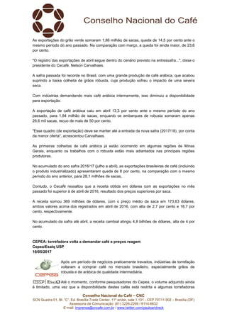 Conselho Nacional do Café – CNC
SCN Quadra 01, Bl. “C”, Ed. Brasília Trade Center, 11º andar, sala 1.101 - CEP 70711-902 – Brasília (DF)
Assessoria de Comunicação: (61) 3226-2269 / 8114-6632
E-mail: imprensa@cncafe.com.br / www.twitter.com/pauloandreck
As exportações do grão verde somaram 1,86 milhão de sacas, queda de 14,5 por cento ante o
mesmo período do ano passado. Na comparação com março, a queda foi ainda maior, de 23,6
por cento.
"O registro das exportações de abril segue dentro do cenário previsto na entressafra...", disse o
presidente do Cecafé, Nelson Carvalhaes.
A safra passada foi recorde no Brasil, com uma grande produção de café arábica, que acabou
suprindo a baixa colheita de grãos robusta, cuja produção sofreu o impacto de uma severa
seca.
Com indústrias demandando mais café arábica internamente, isso diminuiu a disponibilidade
para exportação.
A exportação de café arábica caiu em abril 13,3 por cento ante o mesmo período do ano
passado, para 1,84 milhão de sacas, enquanto os embarques de robusta somaram apenas
26,6 mil sacas, recuo de mais de 50 por cento.
"Esse quadro (de exportação) deve se manter até a entrada da nova safra (2017/18), por conta
da menor oferta", acrescentou Carvalhaes.
As primeiras colheitas de café arábica já estão ocorrendo em algumas regiões de Minas
Gerais, enquanto os trabalhos com o robusta estão mais adiantados nas principais regiões
produtoras.
No acumulado do ano safra 2016/17 (julho a abril), as exportações brasileiras de café (incluindo
o produto industrializado) apresentaram queda de 8 por cento, na comparação com o mesmo
período do ano anterior, para 28,1 milhões de sacas.
Contudo, o Cecafé ressaltou que a receita obtida em dólares com as exportações no mês
passado foi superior à de abril de 2016, resultado dos preços superiores por saca.
A receita somou 369 milhões de dólares, com o preço médio da saca em 173,63 dólares,
ambos valores acima dos registrados em abril de 2016, com alta de 2,7 por cento e 18,7 por
cento, respectivamente.
No acumulado da safra até abril, a receita cambial atingiu 4,8 bilhões de dólares, alta de 4 por
cento.
CEPEA: torrefadora volta a demandar café e preços reagem
Cepea/Esalq USP
10/05/2017
Após um período de negócios praticamente travados, indústrias de torrefação
voltaram a comprar café no mercado brasileiro, especialmente grãos de
robusta e de arábica de qualidade intermediária.
Até o momento, conforme pesquisadores do Cepea, o volume adquirido ainda
é limitado, uma vez que a disponibilidade destes cafés está restrita e algumas torrefadoras
 