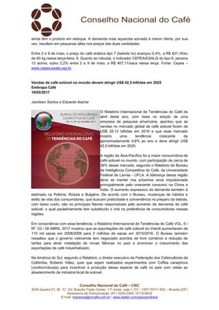 Conselho Nacional do Café – CNC
SCN Quadra 01, Bl. “C”, Ed. Brasília Trade Center, 11º andar, sala 1.101 - CEP 70711-902 – Brasília (DF)
Assessoria de Comunicação: (61) 3226-2269 / 8114-6632
E-mail: imprensa@cncafe.com.br / www.twitter.com/pauloandreck
ainda têm o produto em estoque. A demanda mais aquecida somada à menor oferta, por sua
vez, resultam em pequenas altas nos preços das duas variedades.
Entre 2 e 9 de maio, o preço do café arábica tipo 7 (bebida rio) avançou 0,4%, a R$ 421,16/sc
de 60 kg nessa terça-feira, 9. Quanto ao robusta, o Indicador CEPEA/ESALQ do tipo 6, peneira
13 acima, subiu 2,2% entre 2 e 9 de maio, a R$ 407,11/saca nessa terça. Fonte: Cepea –
www.cepea.esalq.usp.br
Vendas de café solúvel no mundo devem atingir US$ 42,5 bilhões em 2025
Embrapa Café
10/05/2017
Jamilsen Santos e Eduardo Aiache
O Relatório Internacional de Tendências do Café de
abril deste ano, com base no estudo de uma
empresa de pesquisa americana, apontou que as
vendas no mercado global de café solúvel foram de
US$ 28,12 bilhões em 2016 e que esse mercado
mostra uma tendência crescente de
aproximadamente 4,8% ao ano e deve atingir US$
42,5 bilhões em 2025.
A região da Ásia-Pacífico foi a maior consumidora de
café solúvel no mundo, com participação de cerca de
36% desse mercado, segundo o Relatório do Bureau
de Inteligência Competitiva do Café, da Universidade
Federal de Lavras - UFLA. A liderança dessa região
deve se manter nos próximos anos impulsionada
principalmente pelo crescente consumo na China e
Índia. O aumento expressivo da demanda também é
estimado na Polônia, Rússia e Bulgária. De acordo com o Bureau, mudanças de hábitos e
estilo de vida dos consumidores, que buscam praticidade e conveniência no preparo da bebida,
com baixo custo, são os principais fatores responsáveis pelo aumento da demanda de café
solúvel, o qual paulatinamente tem substituído o chá na preferência de consumidores nessas
regiões.
Em consonância com essa tendência, o Relatório Internacional de Tendências do Café VOL. 6 /
Nº. 03 / 28 ABRIL 2017 mostrou que as exportações de café solúvel do Vietnã aumentaram de
110 mil sacas em 2008/2009 para 2 milhões de sacas em 2015/2016. O Bureau também
ressaltou que o governo vietnamita tem negociado acordos de livre comércio e redução de
tarifas para atrair instalação de novas fábricas no país e promover o crescimento das
exportações de café industrializado.
Na América do Sul, segundo o Relatório, o diretor executivo da Federação dos Cafeicultores da
Colômbia, Roberto Vélez, quer que sejam realizados experimentos com Coffea canephora
(conilon/robusta) para incentivar a produção dessa espécie de café no país com vistas ao
abastecimento da indústria local de solúvel.
 