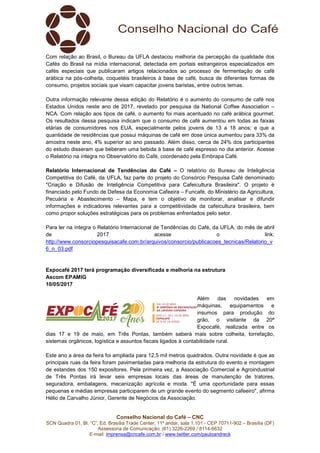 Conselho Nacional do Café – CNC
SCN Quadra 01, Bl. “C”, Ed. Brasília Trade Center, 11º andar, sala 1.101 - CEP 70711-902 – Brasília (DF)
Assessoria de Comunicação: (61) 3226-2269 / 8114-6632
E-mail: imprensa@cncafe.com.br / www.twitter.com/pauloandreck
Com relação ao Brasil, o Bureau da UFLA destacou melhoria da percepção da qualidade dos
Cafés do Brasil na mídia internacional, detectada em portais estrangeiros especializados em
cafés especiais que publicaram artigos relacionados ao processo de fermentação de café
arábica na pós-colheita, coquetéis brasileiros à base de café, busca de diferentes formas de
consumo, projetos sociais que visam capacitar jovens baristas, entre outros temas.
Outra informação relevante dessa edição do Relatório é o aumento do consumo de café nos
Estados Unidos neste ano de 2017, revelado por pesquisa da National Coffee Association –
NCA. Com relação aos tipos de café, o aumento foi mais acentuado no café arábica gourmet.
Os resultados dessa pesquisa indicam que o consumo de café aumentou em todas as faixas
etárias de consumidores nos EUA, especialmente pelos jovens de 13 a 18 anos; e que a
quantidade de residências que possui máquinas de café em dose única aumentou para 33% da
amostra neste ano, 4% superior ao ano passado. Além disso, cerca de 24% dos participantes
do estudo disseram que beberam uma bebida à base de café espresso no dia anterior. Acesse
o Relatório na íntegra no Observatório do Café, coordenado pela Embrapa Café.
Relatório Internacional de Tendências do Café – O relatório do Bureau de Inteligência
Competitiva do Café, da UFLA, faz parte do projeto do Consórcio Pesquisa Café denominado
"Criação e Difusão de Inteligência Competitiva para Cafeicultura Brasileira". O projeto é
financiado pelo Fundo de Defesa da Economia Cafeeira – Funcafé, do Ministério da Agricultura,
Pecuária e Abastecimento – Mapa, e tem o objetivo de monitorar, analisar e difundir
informações e indicadores relevantes para a competitividade da cafeicultura brasileira, bem
como propor soluções estratégicas para os problemas enfrentados pelo setor.
Para ler na íntegra o Relatório Internacional de Tendências do Café, da UFLA, do mês de abril
de 2017 acesse o link:
http://www.consorciopesquisacafe.com.br/arquivos/consorcio/publicacoes_tecnicas/Relatorio_v
6_n_03.pdf
Expocafé 2017 terá programação diversificada e melhoria na estrutura
Ascom EPAMIG
10/05/2017
Além das novidades em
máquinas, equipamentos e
insumos para produção do
grão, o visitante da 20ª
Expocafé, realizada entre os
dias 17 e 19 de maio, em Três Pontas, também saberá mais sobre colheita, torrefação,
sistemas orgânicos, logística e assuntos fiscais ligados à contabilidade rural.
Este ano a área da feira foi ampliada para 12,5 mil metros quadrados. Outra novidade é que as
principais ruas da feira foram pavimentadas para melhoria da estrutura do evento e montagem
de estandes dos 150 expositores. Pela primeira vez, a Associação Comercial e Agroindustrial
de Três Pontas irá levar seis empresas locais das áreas de manutenção de tratores,
seguradora, embalagens, mecanização agrícola e moda. "É uma oportunidade para essas
pequenas e médias empresas participarem de um grande evento do segmento cafeeiro", afirma
Hélio de Carvalho Júnior, Gerente de Negócios da Associação.
 
