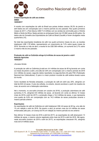 Conselho Nacional do Café – CNC
SCN Quadra 01, Bl. “C”, Ed. Brasília Trade Center, 11º andar, sala 1.101 - CEP 70711-902 – Brasília (DF)
Assessoria de Comunicação: (61) 3226-2269 / 8114-6632
E-mail: imprensa@cncafe.com.br / www.twitter.com/pauloandreck
Cresce exportação de café aos árabes
ANBA
10/05/2017
A receita com exportações de café do Brasil aos países árabes cresceu 26,3% de janeiro a
abril deste ano em comparação com o mesmo período do ano passado. Nos quatro primeiros
meses de 2017, o País faturou US$ 71,9 milhões com as vendas da commodity para o Oriente
Médio e Norte da África. Neste período os embarques foram de 415.962 sacas de 60 quilos. Os
dados são do Conselho dos Exportadores de Café do Brasil (Cecafé) e foram divulgados nesta
quarta-feira (10).
No total das exportações brasileiras de café nos quatro primeiros meses do ano, as receitas
totalizaram US$ 1,78 bilhão, representando um crescimento de 7,2% sobre iguais meses de
2016. Somente no mês de abril, a receita foi de US$ 369 milhões, um aumento de 2,7% sobre
o mesmo mês do ano passado.
Produção de café na Colômbia atinge 4,4 milhões de sacas de janeiro a abril
Notícias Agrícolas
10/05/2017
Jhonatas Simião
A produção de café na Colômbia já está em 4,4 milhões de sacas de 60 kg levando em conta
os meses de janeiro a abril, uma alta de 4,8% em comparação com o mesmo período de 2016
(4,2 milhões de sacas), segundo dados reportados na segunda-feira (9) pela FNC (Federação
Nacional dos Cafeicultores). O país é o maior produtor mundial de café arábica lavado suave
do mundo.
Como resultado de floradas atrasadas, a produção de café em abril caiu 20%, atingindo um
total de 834 mil sacas. O pico da colheita, no entanto, deverá acontecer a partir de meados de
maio, de acordo com a federação colombiana.
Até o momento, no ano-safra (iniciado em outubro de 2016), a produção colombiana de café
aumentou 5,1%, atingindo 8,8 milhões de sacas. Já levando em conta os últimos 12 meses
(maio de 2016 a abril de 2017), a produção chega a 14,4 milhões de sacas, o que representa
uma queda de 0,8% em comparação com as 14,5 milhões de sacas produzidas durante o
mesmo período anterior.
Exportações
As exportações de café da Colômbia em abril totalizaram 936 mil sacas de 60 kg, uma alta de
1% em relação a abril de 2016. De janeiro a abril, já somam mais de 4,4 milhões de sacas
embarcadas pelo país, um avanço de 4% em relação ao mesmo período do ano anterior.
Nos últimos 12 meses (maio de 2016 a abril de 2017), as exportações de café alcançaram 13
milhões de sacas, o mesmo volume registrado entre maio de 2015 e abril de 2016. Até agora,
neste ano-safra (outubro de 2016 a abril de 2017), as exportações cresceram 9%, atingindo
mais de 8,4 milhões sacas.
 