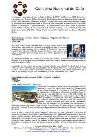 Conselho Nacional do Café – CNC
SCN Quadra 01, Bl. “C”, Ed. Brasília Trade Center, 11º andar, sala 1.101 - CEP 70711-902 – Brasília (DF)
Assessoria de Comunicação: (61) 3226-2269 / 8114-6632
E-mail: imprensa@cncafe.com.br / www.twitter.com/pauloandreck
As empresas nacionais envolvidas na Copa do Mundo da FIFA
TM
são Camocim, SMC Comercial e
Exportadora, Ally Brazilian Coffee, Companhia Monte Alegre, Bourbon Specialty Coffees, Andrade
Bros e ABEX Exportação e Comércio de Café. Entre as estrangeiras, participarão como convidadas
as norte-americanas Metropolis Coffee, F. Gavina & Sons, Greenfolia, Wolthers Duque, Sustainable
Harvest e Café Imports; as inglesas Mercanta The Coffee Hunters e Has Bean Coffee; as japonesas
Camel Coffee e Wataru & Co.; as suíças Cofi Roasters e Ecom; as sul-coreanas Eland e BP
Commerce; a alemã CTS Coffee Trading Steal; a francesa Da Rosa Comptoir; e a chinesa Milan Gold
Coffee.
Geller: queda na produção e baixos estoques de café preocupam Governo
Agência Estado
10/06/2014
O ministro da Agricultura, Neri Geller (foto: Diário do Poder), afirmou que o
governo está preocupado com a queda na produção de café, o que pode
provocar um efeito negativo sobre a inflação. A Companhia Nacional de
Abastecimento (Conab) ainda não apresentou dados sobre o volume dos
estoques públicos e privados deste ano, mas o ministro garantiu que eles
estão baixos.
“A cultura que está nos preocupando é a do café, que pode ter um impacto na inflação porque os
estoques tanto os públicos quanto os privados estão muito baixos. Não tem previsão de recuperação
neste ano”, afirmou Geller.
A avaliação do ministro é de que o quadro “está consolidado” para este ano. A estimativa do governo
é de que o café possa recuperar produtividade e tirar o impacto inflacionário negativo apenas a partir
de 2015, caso o clima favoreça a plantação. “Existe a possibilidade, se o clima for favorável, de a
safra se recuperar no ano que vem. Mas esse ano não tem nenhum fator novo”, disse.
Expocafé apresenta incremento de 10% em público e negócios
CCCMG
10/06/2014
Fonte: Press Comunicação Empresarial
A Expocafé, considerado o maior evento de agronegócio café no
Brasil, terminou com um saldo positivo. De acordo com estimativa
de fechamento divulgada, o incremento foi de 10% de público e
de negócios, em comparação à edição do ano passado. Foram 22
mil visitantes nos três dias de evento e R$ 215 milhões de
negócios. A Expocafé 2014 contou com uma área total de 25 mil
metros quadrados, 140 expositores e mais de 300 produtos. “Este
ano passamos de apoiadores para realizadores da 17ª edição da
Expocafé. Ficamos honrados com este desafio. Recebemos
muitos retornos positivos de expositores que manifestaram a
satisfação de terem participado desta edição e já confirmaram a presença para o próximo ano”,
comemora Francisco Miranda, presidente da Cooperativa dos Cafeicultores da Zona de Três Pontas
(Cocatrel).
Quem já afirmou participar da próxima edição da Expocafé é a Kapeh Cosméticos, participante do
evento por cinco anos consecutivos. A Kapeh lançou uma linha gourmet de cosméticos com a mistura
clássica do café com leite. “A combinação, que já rende muitos admiradores na gastronomia, agora é
utilizada na composição de sabonete vegetal, loção ultra hidratante, leite de banho e manteiga
esfoliante. Foram vendidas mais de mil unidades só da linha gourmet, além das linhas de ambiente e
de colônias masculinas e femininas, sempre muito procuradas”, afirma a sócia-diretora Vanessa
Vilela.
 
