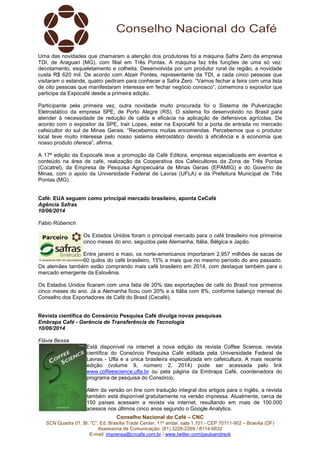 Conselho Nacional do Café – CNC
SCN Quadra 01, Bl. “C”, Ed. Brasília Trade Center, 11º andar, sala 1.101 - CEP 70711-902 – Brasília (DF)
Assessoria de Comunicação: (61) 3226-2269 / 8114-6632
E-mail: imprensa@cncafe.com.br / www.twitter.com/pauloandreck
Uma das novidades que chamaram a atenção dos produtores foi a máquina Safra Zero da empresa
TDI, de Araguari (MG), com filial em Três Pontas. A máquina faz três funções de uma só vez:
decotamento, esqueletamento e colheita. Desenvolvida por um produtor rural da região, a novidade
custa R$ 620 mil. De acordo com Alzair Pontes, representante da TDI, a cada cinco pessoas que
visitaram o estande, quatro pediram para conhecer a Safra Zero. “Vamos fechar a feira com uma lista
de oito pessoas que manifestaram interesse em fechar negócio conosco”, comemora o expositor que
participa da Expocafé desde a primeira edição.
Participante pela primeira vez, outra novidade muito procurada foi o Sistema de Pulverização
Eletrostático da empresa SPE, de Porto Alegre (RS). O sistema foi desenvolvido no Brasil para
atender à necessidade de redução de calda e eficácia na aplicação de defensivos agrícolas. De
acordo com o expositor da SPE, Irair Lopes, estar na Expocafé foi a porta de entrada no mercado
cafeicultor do sul de Minas Gerais. “Recebemos muitas encomendas. Percebemos que o produtor
local teve muito interesse pelo nosso sistema eletrostático devido à eficiência e à economia que
nosso produto oferece”, afirma.
A 17ª edição da Expocafé teve a promoção da Café Editora, empresa especializada em eventos e
conteúdo na área de café, realização da Cooperativa dos Cafeicultores da Zona de Três Pontas
(Cocatrel), da Empresa de Pesquisa Agropecuária de Minas Gerais (EPAMIG) e do Governo de
Minas, com o apoio da Universidade Federal de Lavras (UFLA) e da Prefeitura Municipal de Três
Pontas (MG).
Café: EUA seguem como principal mercado brasileiro, aponta CeCafé
Agência Safras
10/06/2014
Fábio Rübenich
Os Estados Unidos foram o principal mercado para o café brasileiro nos primeiros
cinco meses do ano, seguidos pela Alemanha, Itália, Bélgica e Japão.
Entre janeiro e maio, os norte-americanos importaram 2,957 milhões de sacas de
60 quilos do café brasileiro, 15% a mais que no mesmo período do ano passado.
Os alemães também estão comprando mais café brasileiro em 2014, com destaque também para o
mercado emergente da Eslovênia.
Os Estados Unidos ficaram com uma fatia de 20% das exportações de café do Brasil nos primeiros
cinco meses do ano. Já a Alemanha ficou com 20% e a Itália com 8%, conforme balanço mensal do
Conselho dos Exportadores de Café do Brasil (Cecafé).
Revista científica do Consórcio Pesquisa Café divulga novas pesquisas
Embrapa Café - Gerência de Transferência de Tecnologia
10/06/2014
Flávia Bessa
Está disponível na internet a nova edição da revista Coffee Science, revista
científica do Consórcio Pesquisa Café editada pela Universidade Federal de
Lavras - Ufla e a única brasileira especializada em cafeicultura. A mais recente
edição (volume 9, número 2, 2014) pode ser acessada pelo link
www.coffeescience.ufla.br ou pela página da Embrapa Café, coordenadora do
programa de pesquisa do Consórcio.
Além da versão on line com tradução integral dos artigos para o inglês, a revista
também está disponível gratuitamente na versão impressa. Atualmente, cerca de
150 países acessam a revista via internet, resultando em mais de 100.000
acessos nos últimos cinco anos segundo o Google Analytics.
 