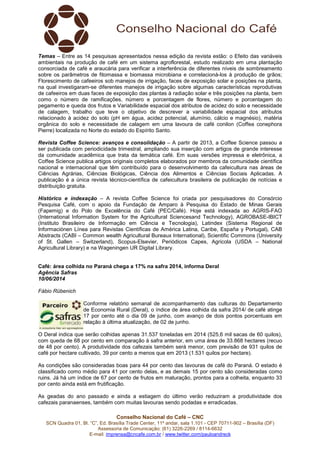 Conselho Nacional do Café – CNC
SCN Quadra 01, Bl. “C”, Ed. Brasília Trade Center, 11º andar, sala 1.101 - CEP 70711-902 – Brasília (DF)
Assessoria de Comunicação: (61) 3226-2269 / 8114-6632
E-mail: imprensa@cncafe.com.br / www.twitter.com/pauloandreck
Temas – Entre as 14 pesquisas apresentados nessa edição da revista estão: o Efeito das variáveis
ambientais na produção de café em um sistema agroflorestal, estudo realizado em uma plantação
consorciada de café e araucária para verificar a interferência de diferentes níveis de sombreamento
sobre os parâmetros de fitomassa e biomassa microbiana e correlacioná-los à produção de grãos;
Florescimento de cafeeiros sob manejos de irrigação, faces de exposição solar e posições na planta,
na qual investigaram-se diferentes manejos de irrigação sobre algumas características reprodutivas
de cafeeiros em duas faces de exposição das plantas à radiação solar e três posições na planta, bem
como o número de ramificações, número e porcentagem de flores, número e porcentagem do
pegamento e queda dos frutos e Variabilidade espacial dos atributos de acidez do solo e necessidade
de calagem, trabalho que teve o objetivo de descrever a variabilidade espacial dos atributos
relacionado à acidez do solo (pH em água, acidez potencial, alumínio, cálcio e magnésio), matéria
orgânica do solo e necessidade de calagem em uma lavoura de café conilon (Coffea conephora
Pierre) localizada no Norte do estado do Espírito Santo.
Revista Coffee Science: avanços e consolidação – A partir de 2013, a Coffee Science passou a
ser publicada com periodicidade trimestral, ampliando sua inserção com artigos de grande interesse
da comunidade acadêmica que trata da temática café. Em suas versões impressa e eletrônica, a
Coffee Science publica artigos originais completos elaborados por membros da comunidade científica
nacional e internacional que têm contribuído para o desenvolvimento da cafeicultura nas áreas de
Ciências Agrárias, Ciências Biológicas, Ciência dos Alimentos e Ciências Sociais Aplicadas. A
publicação é a única revista técnico-científica de cafeicultura brasileira de publicação de notícias e
distribuição gratuita.
Histórico e indexação – A revista Coffee Science foi criada por pesquisadores do Consórcio
Pesquisa Café, com o apoio da Fundação de Amparo à Pesquisa do Estado de Minas Gerais
(Fapemig) e do Polo de Excelência do Café (PEC/Café). Hoje está indexada ao AGRIS-FAO
(International Information System for the Agricultural Sciencesand Technology), AGROBASE-IBICT
(Instituto Brasileiro de Informação em Ciência e Tecnologia), Latindex (Sistema Regional de
Informaciónen Línea para Revistas Científicas de América Latina, Caribe, España y Portugal), CAB
Abstracts (CABI – Common wealth Agricultural Bureaux International), Scientific Commons (University
of St. Gallen – Switzerland), Scopus-Elsevier, Periódicos Capes, Agricola (USDA – National
Agricultural Library) e na Wageningen UR Digital Library.
Café: área colhida no Paraná chega a 17% na safra 2014, informa Deral
Agência Safras
10/06/2014
Fábio Rübenich
Conforme relatório semanal de acompanhamento das culturas do Departamento
de Economia Rural (Deral), o índice de área colhida da safra 2014/ de café atinge
17 por cento até o dia 09 de junho, com avanço de dois pontos porcentuais em
relação à última atualização, de 02 de junho.
O Deral indica que serão colhidas apenas 31.537 toneladas em 2014 (525,6 mil sacas de 60 quilos),
com queda de 68 por cento em comparação à safra anterior, em uma área de 33.868 hectares (recuo
de 48 por cento). A produtividade dos cafezais também será menor, com previsão de 931 quilos de
café por hectare cultivado, 39 por cento a menos que em 2013 (1.531 quilos por hectare).
As condições são consideradas boas para 44 por cento das lavouras de café do Paraná. O estado é
classificado como médio para 41 por cento delas, e as demais 15 por cento são consideradas como
ruins. Já há um índice de 67 por cento de frutos em maturação, prontos para a colheita, enquanto 33
por cento ainda está em frutificação.
As geadas do ano passado e ainda a estiagem do último verão reduziram a produtividade dos
cafezais paranaenses, também com muitas lavouras sendo podadas e erradicadas.
 