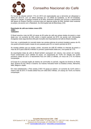 Conselho Nacional do Café – CNC
SCN Quadra 01, Bl. “C”, Ed. Brasília Trade Center, 11º andar, sala 1.101 - CEP 70711-902 – Brasília (DF)
Assessoria de Comunicação: (61) 3226-2269 / 8114-6632
E-mail: imprensa@cncafe.com.br / www.twitter.com/pauloandreck
Os futuros do robusta subiram 11% em 2014 com especulações que a demanda vai ultrapassar a
oferta em 2013/14, com um déficit estimado em 1,6 milhão de toneladas, ou 96 mil toneladas,
segundo a Volcafe. A ameaça iminente do El Niño, fenômeno climático que provoca o aquecimento
das águas do Oceano Pacífico e provoca seca em algumas partes da Ásia, também deve sustentar
os preços, de acordo com o Rabobank. As informações são da Bloomberg. (CS)
Exportação de café aos árabes cresce 20%
ANBA
10/06/2014
O Brasil exportou mais de 655 mil sacas de 60 quilos de café aos países árabes de janeiro a maio
deste ano, um aumento de 20% sobre o mesmo período de 2013, de acordo com informações
divulgadas nesta segunda-feira (09) pelo Conselho dos Exportadores de Café do Brasil (Cecafé).
Com isso, a participação do mercado árabe nas vendas externas do produto brasileiro passou de 4%
nos quatro primeiros quatro meses do ano passado para 5% no mesmo período de 2014.
As receitas obtidas com as vendas, porém, recuaram de US$ 92 milhões no intervalo de janeiro a
maio de 2013 para US$ 84,9 milhões no primeiro quadrimestre deste ano, uma queda de 7,7%.
As exportações totais de café do Brasil também avançaram em volume, mas caíram em receitas.
Foram embarcadas 14,51 milhões de sacas, um crescimento de 13,9% em relação aos quatro
primeiros meses de 2013. O faturamento ficou em US$ 2,3 bilhões, um recuo de 2,1% na mesma
comparação.
A Europa foi a principal região de destino da commodity no período, seguida da América do Norte,
Ásia, América do Sul, África e Oceania. Os maiores mercados foram os Estados Unidos, Alemanha,
Itália, Bélgica e Japão.
Em maio isoladamente, o País vendeu 2.923.115 sacas ao exterior, um aumento de 13,4% sobre o
mesmo mês de 2013. A receita obtida ficou em US$ 539,5 milhões, um avanço de 19,5% na mesma
comparação.
 