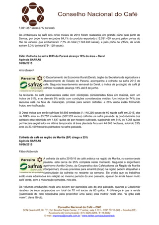 Conselho Nacional do Café – CNC
SCN Quadra 01, Bl. “C”, Ed. Brasília Trade Center, 11º andar, sala 1.101 - CEP 70711-902 – Brasília (DF)
Assessoria de Comunicação: (61) 3226-2269 / 8114-6632
E-mail: imprensa@cncafe.com.br / www.twitter.com/pauloandreck
1.061.367 sacas (7% do total).
Os embarques de café nos cinco meses de 2015 foram realizados em grande parte pelo porto de
Santos, por onde foram escoados 84,1% do produto exportado (12.531.430 sacas), pelos portos do
Rio de Janeiro, que embarcaram 7,7% do total (1.143.240 sacas), e pelo porto de Vitória, de onde
saíram 5,3% do total (784.128 sacas).
Café: Colheita da safra 2015 do Paraná alcança 18% da área – Deral
Agência SAFRAS
10/06/2015
Arno Baasch
O Departamento de Economia Rural (Deral), órgão da Secretaria de Agricultura e
Abastecimento do Estado do Paraná, acompanha a colheita da safra 2015 de
café. Segundo levantamento semanal do Deral, o índice de produção de café já
colhido no estado alcança 18% até 8 de junho.
As lavouras de café paranaenses estão com condições consideradas boas em maioria, com um
índice de 91%, e as demais 9% estão com condições consideradas médias. Um índice de 74% das
lavouras está na fase de maturação, prontas para serem colhidas, e 26% ainda estão formando
frutos, em frutificação.
O Deral indica que serão colhidas 68.895 toneladas (1.148.250 sacas de 60 kg) de café em 2015, alta
de 104% ante as 33.752 toneladas (562.533 sacas) colhidas na safra passada. A produtividade dos
cafezais está estimada em 1.547 quilos de por hectare cultivado, superando em 54% os 1.008 quilos
por hectare registrados na última temporada. A área plantada ficou em 44.540 hectares, subindo 33%
ante os 33.499 hectares plantados na safra passada.
Colheita de café na região de Marília (SP) chega a 25%
Agência SAFRAS
10/06/2015
Fábio Rübenich
A colheita da safra 2015/16 de café arábica na região de Marília, no centro-oeste
paulista, está cerca de 25% completa neste momento. Segundo o engenheiro
agrônomo Aurélio Giroto, da Cooperativa dos Cafeicultores da Região de Marília
(Coopermar), chuvas previstas para amanhã (hoje) na região podem atrapalhar a
continuidade da colheita no restante da semana. Ele avalia que os trabalhos
estão mais adiantados em relação ao mesmo período do ano passado, apesar de ainda haver muito
café verde, sem a maturação completa, nos pés.
Os volumes produzidos neste ano devem ser parecidos aos do ano passado, quando a Coopemar
recebeu de seus cooperados um total de 70 mil sacas de 60 quilos. A diferença é que a renda
(quantidade de café necessária para preencher uma saca) está melhor neste ano. “O grão está
maior”, disse Giroto.
 
