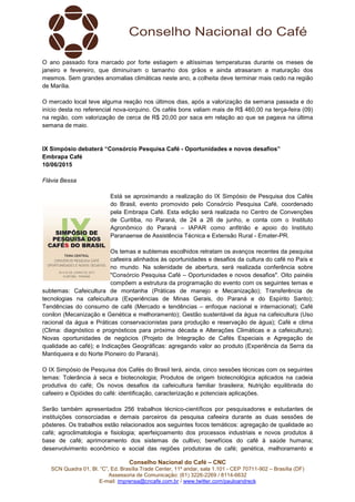Conselho Nacional do Café – CNC
SCN Quadra 01, Bl. “C”, Ed. Brasília Trade Center, 11º andar, sala 1.101 - CEP 70711-902 – Brasília (DF)
Assessoria de Comunicação: (61) 3226-2269 / 8114-6632
E-mail: imprensa@cncafe.com.br / www.twitter.com/pauloandreck
O ano passado fora marcado por forte estiagem e altíssimas temperaturas durante os meses de
janeiro e fevereiro, que diminuíram o tamanho dos grãos e ainda atrasaram a maturação dos
mesmos. Sem grandes anomalias climáticas neste ano, a colheita deve terminar mais cedo na região
de Marília.
O mercado local teve alguma reação nos últimos dias, após a valorização da semana passada e do
início desta no referencial nova-iorquino. Os cafés bons valiam mais de R$ 460,00 na terça-feira (09)
na região, com valorização de cerca de R$ 20,00 por saca em relação ao que se pagava na última
semana de maio.
IX Simpósio debaterá “Consórcio Pesquisa Café - Oportunidades e novos desafios”
Embrapa Café
10/06/2015
Flávia Bessa
Está se aproximando a realização do IX Simpósio de Pesquisa dos Cafés
do Brasil, evento promovido pelo Consórcio Pesquisa Café, coordenado
pela Embrapa Café. Esta edição será realizada no Centro de Convenções
de Curitiba, no Paraná, de 24 a 26 de junho, e conta com o Instituto
Agronômico do Paraná – IAPAR como anfitrião e apoio do Instituto
Paranaense de Assistência Técnica e Extensão Rural - Emater-PR.
Os temas e subtemas escolhidos retratam os avanços recentes da pesquisa
cafeeira alinhados às oportunidades e desafios da cultura do café no País e
no mundo. Na solenidade de abertura, será realizada conferência sobre
"Consórcio Pesquisa Café – Oportunidades e novos desafios". Oito painéis
compõem a estrutura da programação do evento com os seguintes temas e
subtemas: Cafeicultura de montanha (Práticas de manejo e Mecanização); Transferência de
tecnologias na cafeicultura (Experiências de Minas Gerais, do Paraná e do Espírito Santo);
Tendências do consumo de café (Mercado e tendências – enfoque nacional e internacional); Café
conilon (Mecanização e Genética e melhoramento); Gestão sustentável da água na cafeicultura (Uso
racional da água e Práticas conservacionistas para produção e reservação de água); Café e clima
(Clima: diagnóstico e prognósticos para próxima década e Alterações Climáticas e a cafeicultura);
Novas oportunidades de negócios (Projeto de Integração de Cafés Especiais e Agregação de
qualidade ao café); e Indicações Geográficas: agregando valor ao produto (Experiência da Serra da
Mantiqueira e do Norte Pioneiro do Paraná).
O IX Simpósio de Pesquisa dos Cafés do Brasil terá, ainda, cinco sessões técnicas com os seguintes
temas: Tolerância à seca e biotecnologia; Produtos de origem biotecnológica aplicados na cadeia
produtiva do café; Os novos desafios da cafeicultura familiar brasileira; Nutrição equilibrada do
cafeeiro e Opióides do café: identificação, caracterização e potenciais aplicações.
Serão também apresentados 256 trabalhos técnico-científicos por pesquisadores e estudantes de
instituições consorciadas e demais parceiros da pesquisa cafeeira durante as duas sessões de
pôsteres. Os trabalhos estão relacionados aos seguintes focos temáticos: agregação de qualidade ao
café; agroclimatologia e fisiologia; aperfeiçoamento dos processos industriais e novos produtos à
base de café; aprimoramento dos sistemas de cultivo; benefícios do café à saúde humana;
desenvolvimento econômico e social das regiões produtoras de café; genética, melhoramento e
 