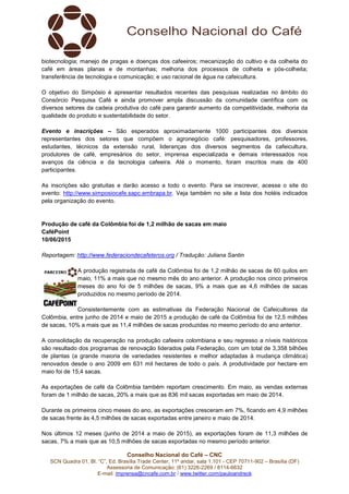 Conselho Nacional do Café – CNC
SCN Quadra 01, Bl. “C”, Ed. Brasília Trade Center, 11º andar, sala 1.101 - CEP 70711-902 – Brasília (DF)
Assessoria de Comunicação: (61) 3226-2269 / 8114-6632
E-mail: imprensa@cncafe.com.br / www.twitter.com/pauloandreck
biotecnologia; manejo de pragas e doenças dos cafeeiros; mecanização do cultivo e da colheita do
café em áreas planas e de montanhas; melhoria dos processos de colheita e pós-colheita;
transferência de tecnologia e comunicação; e uso racional de água na cafeicultura.
O objetivo do Simpósio é apresentar resultados recentes das pesquisas realizadas no âmbito do
Consórcio Pesquisa Café e ainda promover ampla discussão da comunidade científica com os
diversos setores da cadeia produtiva do café para garantir aumento da competitividade, melhoria da
qualidade do produto e sustentabilidade do setor.
Evento e inscrições – São esperados aproximadamente 1000 participantes dos diversos
representantes dos setores que compõem o agronegócio café: pesquisadores, professores,
estudantes, técnicos da extensão rural, lideranças dos diversos segmentos da cafeicultura,
produtores de café, empresários do setor, imprensa especializada e demais interessados nos
avanços da ciência e da tecnologia cafeeira. Até o momento, foram inscritos mais de 400
participantes.
As inscrições são gratuitas e darão acesso a todo o evento. Para se inscrever, acesse o site do
evento: http://www.simposiocafe.sapc.embrapa.br. Veja também no site a lista dos hotéis indicados
pela organização do evento.
Produção de café da Colômbia foi de 1,2 milhão de sacas em maio
CaféPoint
10/06/2015
Reportagem: http://www.federaciondecafeteros.org / Tradução: Juliana Santin
A produção registrada de café da Colômbia foi de 1,2 milhão de sacas de 60 quilos em
maio, 11% a mais que no mesmo mês do ano anterior. A produção nos cinco primeiros
meses do ano foi de 5 milhões de sacas, 9% a mais que as 4,6 milhões de sacas
produzidos no mesmo período de 2014.
Consistentemente com as estimativas da Federação Nacional de Cafeicultores da
Colômbia, entre junho de 2014 e maio de 2015 a produção de café da Colômbia foi de 12,5 milhões
de sacas, 10% a mais que as 11,4 milhões de sacas produzidas no mesmo período do ano anterior.
A consolidação da recuperação na produção cafeeira colombiana e seu regresso a níveis históricos
são resultado dos programas de renovação liderados pela Federação, com um total de 3,358 bilhões
de plantas (a grande maioria de variedades resistentes e melhor adaptadas à mudança climática)
renovados desde o ano 2009 em 631 mil hectares de todo o país. A produtividade por hectare em
maio foi de 15,4 sacas.
As exportações de café da Colômbia também reportam crescimento. Em maio, as vendas externas
foram de 1 milhão de sacas, 20% a mais que as 836 mil sacas exportadas em maio de 2014.
Durante os primeiros cinco meses do ano, as exportações cresceram em 7%, ficando em 4,9 milhões
de sacas frente às 4,5 milhões de sacas exportadas entre janeiro e maio de 2014.
Nos últimos 12 meses (junho de 2014 a maio de 2015), as exportações foram de 11,3 milhões de
sacas, 7% a mais que as 10,5 milhões de sacas exportadas no mesmo período anterior.
 