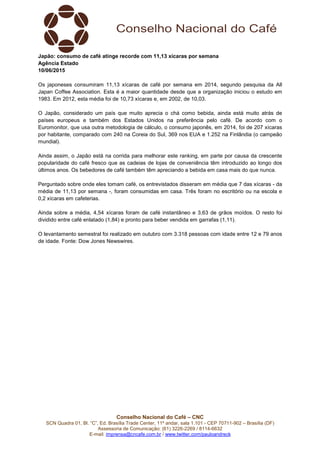 Conselho Nacional do Café – CNC
SCN Quadra 01, Bl. “C”, Ed. Brasília Trade Center, 11º andar, sala 1.101 - CEP 70711-902 – Brasília (DF)
Assessoria de Comunicação: (61) 3226-2269 / 8114-6632
E-mail: imprensa@cncafe.com.br / www.twitter.com/pauloandreck
Japão: consumo de café atinge recorde com 11,13 xícaras por semana
Agência Estado
10/06/2015
Os japoneses consumiram 11,13 xícaras de café por semana em 2014, segundo pesquisa da All
Japan Coffee Association. Esta é a maior quantidade desde que a organização iniciou o estudo em
1983. Em 2012, esta média foi de 10,73 xícaras e, em 2002, de 10,03.
O Japão, considerado um país que muito aprecia o chá como bebida, ainda está muito atrás de
países europeus e também dos Estados Unidos na preferência pelo café. De acordo com o
Euromonitor, que usa outra metodologia de cálculo, o consumo japonês, em 2014, foi de 207 xícaras
por habitante, comparado com 240 na Coreia do Sul, 369 nos EUA e 1.252 na Finlândia (o campeão
mundial).
Ainda assim, o Japão está na corrida para melhorar este ranking, em parte por causa da crescente
popularidade do café fresco que as cadeias de lojas de conveniência têm introduzido ao longo dos
últimos anos. Os bebedores de café também têm apreciando a bebida em casa mais do que nunca.
Perguntado sobre onde eles tomam café, os entrevistados disseram em média que 7 das xícaras - da
média de 11,13 por semana -, foram consumidas em casa. Três foram no escritório ou na escola e
0,2 xícaras em cafeterias.
Ainda sobre a média, 4,54 xícaras foram de café instantâneo e 3,63 de grãos moídos. O resto foi
dividido entre café enlatado (1,84) e pronto para beber vendida em garrafas (1,11).
O levantamento semestral foi realizado em outubro com 3.318 pessoas com idade entre 12 e 79 anos
de idade. Fonte: Dow Jones Newswires.
 