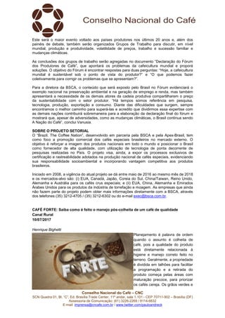 Conselho Nacional do Café – CNC
SCN Quadra 01, Bl. “C”, Ed. Brasília Trade Center, 11º andar, sala 1.101 - CEP 70711-902 – Brasília (DF)
Assessoria de Comunicação: (61) 3226-2269 / 8114-6632
E-mail: imprensa@cncafe.com.br / www.twitter.com/pauloandreck
Este será o maior evento voltado aos países produtores nos últimos 20 anos e, além dos
painéis de debate, também serão organizados Grupos de Trabalho para discutir, em nível
mundial, produção e produtividade, volatilidade de preços, trabalho e sucessão familiar e
mudanças climáticas.
As conclusões dos grupos de trabalho serão agregadas no documento “Declaração do Fórum
dos Produtores de Café”, que apontará os problemas da cafeicultura mundial e proporá
soluções. O objetivo do Fórum é encontrar respostas para duas perguntas: “Hoje, a cafeicultura
mundial é sustentável sob o ponto de vista do produtor?” e “O que podemos fazer
coletivamente para corrigir os problemas que se apresentam?”.
Para a diretora da BSCA, o conteúdo que será exposto pelo Brasil no Fórum evidenciará o
exemplo nacional na preservação ambiental e na geração de emprego e renda, mas também
apresentará a necessidade de os demais atores da cadeia produtiva compartilharem o preço
da sustentabilidade com o setor produtor. “Há tempos somos referência em pesquisa,
tecnologia, produção, exportação e consumo. Diante das dificuldades que surgem, sempre
encontramos o melhor caminho para superá-las e acredito que dividirmos essa expertise com
as demais nações contribuirá sobremaneira para a elaboração da declaração final do fórum e
mostrará que, apesar de adversidades, como as mudanças climáticas, o Brasil continua sendo
A Nação do Café”, conclui Vanusia.
SOBRE O PROJETO SETORIAL
O “Brazil. The Coffee Nation”, desenvolvido em parceria pela BSCA e pela Apex-Brasil, tem
como foco a promoção comercial dos cafés especiais brasileiros no mercado externo. O
objetivo é reforçar a imagem dos produtos nacionais em todo o mundo e posicionar o Brasil
como fornecedor de alta qualidade, com utilização de tecnologia de ponta decorrente de
pesquisas realizadas no País. O projeto visa, ainda, a expor os processos exclusivos de
certificação e rastreabilidade adotados na produção nacional de cafés especiais, evidenciando
sua responsabilidade socioambiental e incorporando vantagem competitiva aos produtos
brasileiros.
Iniciado em 2008, a vigência do atual projeto se dá entre maio de 2016 ao mesmo mês de 2018
e os mercados-alvo são: (i) EUA, Canadá, Japão, Coreia do Sul, China/Taiwan, Reino Unido,
Alemanha e Austrália para os cafés crus especiais; e (ii) EUA, China, Alemanha e Emirados
Árabes Unidos para os produtos da indústria de torrefação e moagem. As empresas que ainda
não fazem parte do projeto podem obter mais informações diretamente com a BSCA, através
dos telefones (35) 3212-4705 / (35) 3212-6302 ou do e-mail exec@bsca.com.br.
CAFÉ FORTE: Saiba como é feito o manejo pós-colheita de um café de qualidade
Canal Rural
10/07/2017
Henrique Bighetti
Planejamento é palavra de ordem
quando o assunto é colheita de
café, pois a qualidade do produto
está diretamente relacionada à
higiene e manejo correto feito no
terreno. Geralmente, a propriedade
é dividida em talhões para facilitar
a programação e a retirada do
produto começa pelas áreas com
maturação precoce, para priorizar
os cafés cereja. Os grãos verdes e
 