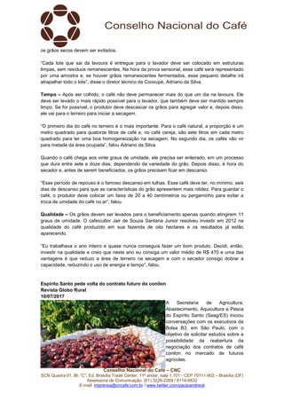 Conselho Nacional do Café – CNC
SCN Quadra 01, Bl. “C”, Ed. Brasília Trade Center, 11º andar, sala 1.101 - CEP 70711-902 – Brasília (DF)
Assessoria de Comunicação: (61) 3226-2269 / 8114-6632
E-mail: imprensa@cncafe.com.br / www.twitter.com/pauloandreck
os grãos secos devem ser evitados.
“Cada lote que sai da lavoura é entregue para o lavador deve ser colocado em estruturas
limpas, sem resíduos remanescentes. Na hora da prova sensorial, esse café será representado
por uma amostra e, se houver grãos remanescentes fermentados, esse pequeno detalhe irá
atrapalhar todo o lote”, disse o diretor técnico da Cooxupé, Adriano da Silva.
Tempo – Após ser colhido, o café não deve permanecer mais do que um dia na lavoura. Ele
deve ser levado o mais rápido possível para o lavador, que também deve ser mantido sempre
limpo. Se for possível, o produtor deve descascar os grãos para agregar valor e, depois disso,
ele vai para o terreiro para iniciar a secagem.
“O primeiro dia do café no terreiro é o mais importante. Para o café natural, a proporção é um
metro quadrado para quatorze litros de café e, no café cereja, são sete litros em cada metro
quadrado para ter uma boa homogeneização na secagem. No segundo dia, os cafés vão vir
para metade da área ocupada”, falou Adriano da Silva.
Quando o café chega aos vinte graus de umidade, ele precisa ser enleirado, em um processo
que dura entre sete e doze dias, dependendo da variedade do grão. Depois disso, é hora do
secador e, antes de serem beneficiados, os grãos precisam ficar em descanso.
“Esse período de repouso é o famoso descanso em tulhas. Esse café deve ter, no mínimo, seis
dias de descanso para que as características do grão apresentem mais nitidez. Para guardar o
café, o produtor deve colocar um faixa de 20 a 40 centímetros ou pergaminho para evitar a
troca de umidade do café no ar”, falou.
Qualidade – Os grãos devem ser levados para o beneficiamento apenas quando atingirem 11
graus de umidade. O cafeicultor Jair de Souza Santana Junior resolveu investir em 2012 na
qualidade do café produzido em sua fazenda de oito hectares e os resultados já estão
aparecendo.
“Eu trabalhava o ano inteiro e quase nunca conseguia fazer um bom produto. Decidi, então,
investir na qualidade e creio que neste ano eu consiga um valor médio de R$ 470 e uma das
vantagens é que reduzo a área de terreiro na secagem e com o secador consigo dobrar a
capacidade, reduzindo o uso de energia e tempo”, falou.
Espírito Santo pede volta do contrato futuro do conilon
Revista Globo Rural
10/07/2017
A Secretaria de Agricultura,
Abastecimento, Aquicultura e Pesca
do Espírito Santo (Seag/ES) iniciou
conversações com os executivos da
Bolsa B3, em São Paulo, com o
objetivo de solicitar estudos sobre a
possibilidade da reabertura da
negociação dos contratos de café
conilon no mercado de futuros
agrícolas.
 