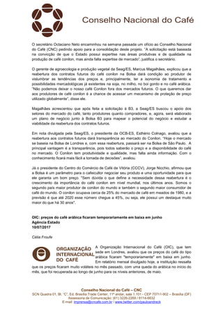 Conselho Nacional do Café – CNC
SCN Quadra 01, Bl. “C”, Ed. Brasília Trade Center, 11º andar, sala 1.101 - CEP 70711-902 – Brasília (DF)
Assessoria de Comunicação: (61) 3226-2269 / 8114-6632
E-mail: imprensa@cncafe.com.br / www.twitter.com/pauloandreck
O secretário Octaciano Neto encaminhou na semana passada um ofício ao Conselho Nacional
do Café (CNC) pedindo apoio para a consolidação deste projeto. “A solicitação está baseada
na convicção de que o Estado possui expertise nas áreas produtivas e de qualidade na
produção de café conilon, mas ainda falta expertise de mercado”, justifica o secretário.
O gerente de agroecologia e produção vegetal da Seag/ES, Marcus Magalhães, explicou que a
reabertura dos contratos futuros do café conilon na Bolsa dará condição ao produtor de
vislumbrar as tendências dos preços e, principalmente, ter a isonomia de tratamento e
possibilidades mercadológicas já existentes na soja, no milho, no boi gordo e no café arábica.
”Não podemos deixar o nosso café Conilon fora dos mercados futuros. O que queremos dar
aos produtores de café conilon é a chance de acessar um mecanismo de proteção de preço
utilizado globalmente”, disse ele.
Magalhães acrescentou que após feita a solicitação à B3, a Seag/ES buscou o apoio dos
setores do mercado do café, tanto produtores quanto compradores, e, agora, será elaborado
um plano de negócio junto à Bolsa B3 para mapear o potencial do negócio e estudar a
viabilidade da reabertura dos contratos futuros.
Em nota divulgada pela Seag/ES, o presidente da OCB-ES, Esthério Colnago, avaliou que a
reabertura aos contratos futuros dará transparência ao mercado do Conilon. “Hoje o mercado
se baseia na Bolsa de Londres e, com essa reabertura, passará ser na Bolsa de São Paulo. A
principal vantagem é a transparência, pois todos saberão o preço e a disponibilidade do café
no mercado. O Conilon tem produtividade e qualidade, mas falta ainda informação. Com o
conhecimento ficará mais fácil a tomada de decisões”, avaliou.
Já o presidente do Centro do Comércio de Café de Vitória (CCCV), Jorge Nicchio, afirmou que
a Bolsa é um parâmetro para o cafeicultor negociar seu produto e uma oportunidade para que
ele garanta um bom preço. "Sem dúvida o que define a necessidade dessa reabertura é o
crescimento da importância do café conilon em nível mundial, nos últimos anos. Somos o
segundo país maior produtor de conilon do mundo e também o segundo maior consumidor de
café do mundo. O conilon ocupava cerca de 25% do mercado de café em meados de 1980, e a
previsão é que até 2020 esse número chegue a 45%, ou seja, ele possui um destaque muito
maior do que há 30 anos".
OIC: preços do café arábica ficaram temporariamente em baixa em junho
Agência Estado
10/07/2017
Célia Froufe
A Organização Internacional do Café (OIC), que tem
sede em Londres, avaliou que os preços do café do tipo
arábica ficaram "temporariamente" em baixa em junho.
Em relatório mensal divulgado hoje, a instituição ressalta
que os preços ficaram muito voláteis no mês passado, com uma queda do arábica no início do
mês, que foi recuperada ao longo de junho para os níveis anteriores, de maio.
 