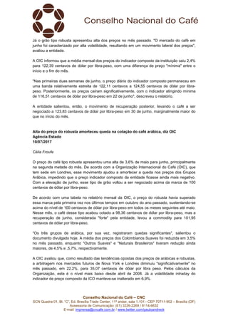 Conselho Nacional do Café – CNC
SCN Quadra 01, Bl. “C”, Ed. Brasília Trade Center, 11º andar, sala 1.101 - CEP 70711-902 – Brasília (DF)
Assessoria de Comunicação: (61) 3226-2269 / 8114-6632
E-mail: imprensa@cncafe.com.br / www.twitter.com/pauloandreck
Já o grão tipo robusta apresentou alta dos preços no mês passado. "O mercado do café em
junho foi caracterizado por alta volatilidade, resultando em um movimento lateral dos preços",
avaliou a entidade.
A OIC informou que a média mensal dos preços do indicador composto da instituição caiu 2,4%
para 122,39 centavos de dólar por libra-peso, com uma diferença de preço "mínima" entre o
início e o fim do mês.
"Nas primeiras duas semanas de junho, o preço diário do indicador composto permaneceu em
uma banda relativamente estreita de 122,11 centavos a 124,55 centavos de dólar por libra-
peso. Posteriormente, os preços caíram significativamente, com o indicador atingindo mínima
de 116,51 centavos de dólar por libra-peso em 22 de junho", descreveu o relatório.
A entidade salientou, então, o movimento de recuperação posterior, levando o café a ser
negociado a 123,83 centavos de dólar por libra-peso em 30 de junho, marginalmente maior do
que no início do mês.
Alta do preço do robusta amorteceu queda na cotação do café arábica, diz OIC
Agência Estado
10/07/2017
Célia Froufe
O preço do café tipo robusta apresentou uma alta de 3,6% de maio para junho, principalmente
na segunda metade do mês. De acordo com a Organização Internacional do Café (OIC), que
tem sede em Londres, esse movimento ajudou a amortecer a queda nos preços dos Grupos
Arábica, impedindo que o preço indicador composto da entidade ficasse ainda mais negativo.
Com a elevação de junho, esse tipo de grão voltou a ser negociado acima da marca de 100
centavos de dólar por libra-peso.
De acordo com uma tabela no relatório mensal da OIC, o preço do robusta havia superado
essa marca pela primeira vez nos últimos tempos em outubro do ano passado, sustentando-se
acima do nível de 100 centavos de dólar por libra-peso em todos os meses seguintes até maio.
Nesse mês, o café desse tipo acabou cotado a 98,36 centavos de dólar por libra-peso, mas a
recuperação de junho, considerada "forte" pela entidade, levou a commodity para 101,95
centavos de dólar por libra-peso.
"Os três grupos de arábica, por sua vez, registraram quedas significantes", salientou o
documento divulgado hoje. A média dos preços dos Colombianos Suaves foi reduzida em 3,5%
no mês passado, enquanto "Outros Suaves" e "Naturais Brasileiros" tiveram redução ainda
maiores, de 4,5% e ,5,7%, respectivamente.
A OIC avaliou que, como resultado das tendências opostas dos preços de arábicas e robustas,
a arbitragem nos mercados futuros de Nova York e Londres diminuiu "significativamente" no
mês passado, em 22,2%, para 35,07 centavos de dólar por libra peso. Pelos cálculos da
Organização, este é o nível mais baixo desde abril de 2008. Já a volatilidade intraday do
indicador de preço composto da ICO manteve-se inalterado em 6,9%.
 