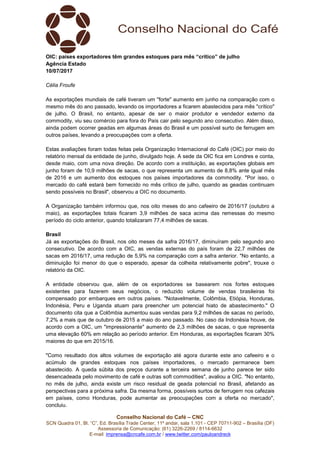 Conselho Nacional do Café – CNC
SCN Quadra 01, Bl. “C”, Ed. Brasília Trade Center, 11º andar, sala 1.101 - CEP 70711-902 – Brasília (DF)
Assessoria de Comunicação: (61) 3226-2269 / 8114-6632
E-mail: imprensa@cncafe.com.br / www.twitter.com/pauloandreck
OIC: países exportadores têm grandes estoques para mês “crítico” de julho
Agência Estado
10/07/2017
Célia Froufe
As exportações mundiais de café tiveram um "forte" aumento em junho na comparação com o
mesmo mês do ano passado, levando os importadores a ficarem abastecidos para mês "crítico"
de julho. O Brasil, no entanto, apesar de ser o maior produtor e vendedor externo da
commodity, viu seu comércio para fora do País cair pelo segundo ano consecutivo. Além disso,
ainda podem ocorrer geadas em algumas áreas do Brasil e um possível surto de ferrugem em
outros países, levando a preocupações com a oferta.
Estas avaliações foram todas feitas pela Organização Internacional do Café (OIC) por meio do
relatório mensal da entidade de junho, divulgado hoje. A sede da OIC fica em Londres e conta,
desde maio, com uma nova direção. De acordo com a instituição, as exportações globais em
junho foram de 10,9 milhões de sacas, o que representa um aumento de 8,8% ante igual mês
de 2016 e um aumento dos estoques nos países importadores da commodity. "Por isso, o
mercado do café estará bem fornecido no mês crítico de julho, quando as geadas continuam
sendo possíveis no Brasil", observou a OIC no documento.
A Organização também informou que, nos oito meses do ano cafeeiro de 2016/17 (outubro a
maio), as exportações totais ficaram 3,9 milhões de saca acima das remessas do mesmo
período do ciclo anterior, quando totalizaram 77,4 milhões de sacas.
Brasil
Já as exportações do Brasil, nos oito meses da safra 2016/17, diminuíram pelo segundo ano
consecutivo. De acordo com a OIC, as vendas externas do país foram de 22,7 milhões de
sacas em 2016/17, uma redução de 5,9% na comparação com a safra anterior. "No entanto, a
diminuição foi menor do que o esperado, apesar da colheita relativamente pobre", trouxe o
relatório da OIC.
A entidade observou que, além de os exportadores se basearem nos fortes estoques
existentes para fazerem seus negócios, o reduzido volume de vendas brasileiras foi
compensado por embarques em outros países. "Notavelmente, Colômbia, Etiópia, Honduras,
Indonésia, Peru e Uganda atuam para preencher um potencial hiato de abastecimento." O
documento cita que a Colômbia aumentou suas vendas para 9,2 milhões de sacas no período,
7,2% a mais que de outubro de 2015 a maio do ano passado. No caso da Indonésia houve, de
acordo com a OIC, um "impressionante" aumento de 2,3 milhões de sacas, o que representa
uma elevação 60% em relação ao período anterior. Em Honduras, as exportações ficaram 30%
maiores do que em 2015/16.
"Como resultado dos altos volumes de exportação até agora durante este ano cafeeiro e o
acúmulo de grandes estoques nos países importadores, o mercado permanece bem
abastecido. A queda súbita dos preços durante a terceira semana de junho parece ter sido
desencadeada pelo movimento de café e outras soft commodities", avaliou a OIC. "No entanto,
no mês de julho, ainda existe um risco residual de geada potencial no Brasil, afetando as
perspectivas para a próxima safra. Da mesma forma, possíveis surtos de ferrugem nos cafezais
em países, como Honduras, pode aumentar as preocupações com a oferta no mercado",
concluiu.
 