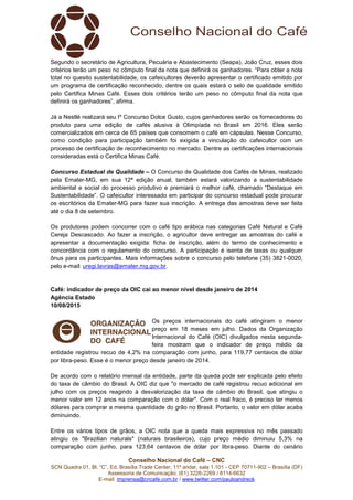 Conselho Nacional do Café – CNC
SCN Quadra 01, Bl. “C”, Ed. Brasília Trade Center, 11º andar, sala 1.101 - CEP 70711-902 – Brasília (DF)
Assessoria de Comunicação: (61) 3226-2269 / 8114-6632
E-mail: imprensa@cncafe.com.br / www.twitter.com/pauloandreck
Segundo o secretário de Agricultura, Pecuária e Abastecimento (Seapa), João Cruz, esses dois
critérios terão um peso no cômputo final da nota que definirá os ganhadores. “Para obter a nota
total no quesito sustentabilidade, os cafeicultores deverão apresentar o certificado emitido por
um programa de certificação reconhecido, dentre os quais estará o selo de qualidade emitido
pelo Certifica Minas Café. Esses dois critérios terão um peso no cômputo final da nota que
definirá os ganhadores”, afirma.
Já a Nestlé realizará seu Iº Concurso Dolce Gusto, cujos ganhadores serão os fornecedores do
produto para uma edição de cafés alusiva à Olimpíada no Brasil em 2016. Eles serão
comercializados em cerca de 65 países que consomem o café em cápsulas. Nesse Concurso,
como condição para participação também foi exigida a vinculação do cafeicultor com um
processo de certificação de reconhecimento no mercado. Dentre as certificações internacionais
consideradas está o Certifica Minas Café.
Concurso Estadual de Qualidade – O Concurso de Qualidade dos Cafés de Minas, realizado
pela Emater-MG, em sua 12ª edição anual, também estará valorizando a sustentabilidade
ambiental e social do processo produtivo e premiará o melhor café, chamado “Destaque em
Sustentabilidade”. O cafeicultor interessado em participar do concurso estadual pode procurar
os escritórios da Emater-MG para fazer sua inscrição. A entrega das amostras deve ser feita
até o dia 8 de setembro.
Os produtores podem concorrer com o café tipo arábica nas categorias Café Natural e Café
Cereja Descascado. Ao fazer a inscrição, o agricultor deve entregar as amostras do café e
apresentar a documentação exigida: ficha de inscrição, além do termo de conhecimento e
concordância com o regulamento do concurso. A participação é isenta de taxas ou qualquer
ônus para os participantes. Mais informações sobre o concurso pelo telefone (35) 3821-0020,
pelo e-mail: uregi.lavras@emater.mg.gov.br.
Café: indicador de preço da OIC cai ao menor nível desde janeiro de 2014
Agência Estado
10/08/2015
Os preços internacionais do café atingiram o menor
preço em 18 meses em julho. Dados da Organização
Internacional do Café (OIC) divulgados nesta segunda-
feira mostram que o indicador de preço médio da
entidade registrou recuo de 4,2% na comparação com junho, para 119,77 centavos de dólar
por libra-peso. Esse é o menor preço desde janeiro de 2014.
De acordo com o relatório mensal da entidade, parte da queda pode ser explicada pelo efeito
do taxa de câmbio do Brasil. A OIC diz que "o mercado de café registrou recuo adicional em
julho com os preços reagindo à desvalorização da taxa de câmbio do Brasil, que atingiu o
menor valor em 12 anos na comparação com o dólar". Com o real fraco, é preciso ter menos
dólares para comprar a mesma quantidade do grão no Brasil. Portanto, o valor em dólar acaba
diminuindo.
Entre os vários tipos de grãos, a OIC nota que a queda mais expressiva no mês passado
atingiu os "Brazilian naturals" (naturais brasileiros), cujo preço médio diminuiu 5,3% na
comparação com junho, para 123,64 centavos de dólar por libra-peso. Diante do cenário
 