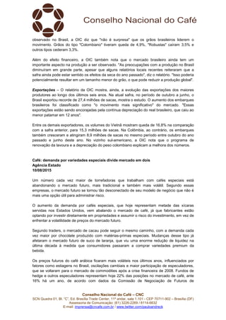 Conselho Nacional do Café – CNC
SCN Quadra 01, Bl. “C”, Ed. Brasília Trade Center, 11º andar, sala 1.101 - CEP 70711-902 – Brasília (DF)
Assessoria de Comunicação: (61) 3226-2269 / 8114-6632
E-mail: imprensa@cncafe.com.br / www.twitter.com/pauloandreck
observado no Brasil, a OIC diz que "não é surpresa" que os grãos brasileiros liderem o
movimento. Grãos do tipo "Colombiano" tiveram queda de 4,9%, "Robustas" caíram 3,5% e
outros tipos cederam 3,3%.
Além do efeito financeiro, a OIC também nota que o mercado brasileiro ainda tem um
importante aspecto na produção a ser observado. "As preocupações com a produção no Brasil
diminuíram em grande parte, apesar que alguns relatórios locais recentes reiteraram que a
safra ainda pode estar sentido os efeitos da seca do ano passado", diz o relatório. "Isso poderia
potencialmente resultar em um tamanho menor do grão, o que pode reduzir a produção global".
Exportações – O relatório da OIC mostra, ainda, a evolução das exportações dos maiores
produtores ao longo dos últimos seis anos. Na atual safra, no período de outubro a junho, o
Brasil exportou recorde de 27,4 milhões de sacas, mostra o estudo. O aumento dos embarques
brasileiros foi classificado como "o movimento mais significativo" do mercado. "Essas
exportações estão sendo encorajadas pela contínua depreciação do real brasileiro, que caiu ao
menor patamar em 12 anos".
Entre os demais exportadores, os volumes do Vietnã mostram queda de 16,8% na comparação
com a safra anterior, para 15,3 milhões de sacas. Na Colômbia, ao contrário, os embarques
também cresceram e atingiram 8,9 milhões de sacas no mesmo período entre outubro do ano
passado e junho deste ano. No vizinho sul-americano, a OIC nota que o programa de
renovação da lavoura e a depreciação do peso colombiano explicam a melhora dos números.
Café: demanda por variedades especiais divide mercado em dois
Agência Estado
10/08/2015
Um número cada vez maior de torrefadoras que trabalham com cafés especiais está
abandonando o mercado futuro, mais tradicional e também mais volátil. Segundo essas
empresas, o mercado futuro se tornou tão desconectado de seu modelo de negócio que não é
mais uma opção útil para administrar risco.
O aumento da demanda por cafés especiais, que hoje representam metade das xícaras
servidas nos Estados Unidos, vem abalando o mercado de café, já que fabricantes estão
optando por investir diretamente em propriedades e assumir o risco do investimento, em vez de
enfrentar a volatilidade de preços do mercado futuro.
Segundo traders, o mercado de cacau pode seguir o mesmo caminho, com a demanda cada
vez maior por chocolate produzido com matérias-primas especiais. Mudanças desse tipo já
afetaram o mercado futuro de suco de laranja, que viu uma enorme redução de liquidez na
última década à medida que consumidores passaram a comprar variedades premium da
bebida.
Os preços futuros do café arábica ficaram mais voláteis nos últimos anos, influenciados por
fatores como estiagens no Brasil, oscilações cambiais e maior participação de especuladores,
que se voltaram para o mercado de commodities após a crise financeira de 2008. Fundos de
hedge e outros especuladores representam hoje 22% das posições no mercado de café, ante
16% há um ano, de acordo com dados da Comissão de Negociação de Futuros de
 