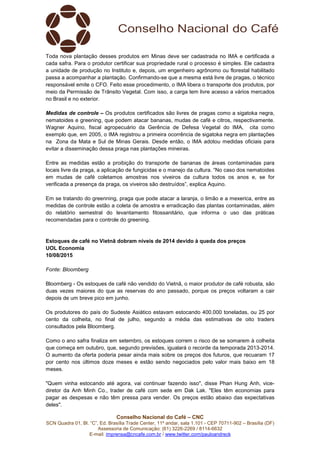 Conselho Nacional do Café – CNC
SCN Quadra 01, Bl. “C”, Ed. Brasília Trade Center, 11º andar, sala 1.101 - CEP 70711-902 – Brasília (DF)
Assessoria de Comunicação: (61) 3226-2269 / 8114-6632
E-mail: imprensa@cncafe.com.br / www.twitter.com/pauloandreck
Toda nova plantação desses produtos em Minas deve ser cadastrada no IMA e certificada a
cada safra. Para o produtor certificar sua propriedade rural o processo é simples. Ele cadastra
a unidade de produção no Instituto e, depois, um engenheiro agrônomo ou florestal habilitado
passa a acompanhar a plantação. Confirmando-se que a mesma está livre de pragas, o técnico
responsável emite o CFO. Feito esse procedimento, o IMA libera o transporte dos produtos, por
meio da Permissão de Trânsito Vegetal. Com isso, a carga tem livre acesso a vários mercados
no Brasil e no exterior.
Medidas de controle – Os produtos certificados são livres de pragas como a sigatoka negra,
nematoides e greening, que podem atacar bananas, mudas de café e citros, respectivamente.
Wagner Aquino, fiscal agropecuário da Gerência de Defesa Vegetal do IMA, cita como
exemplo que, em 2005, o IMA registrou a primeira ocorrência de sigatoka negra em plantações
na Zona da Mata e Sul de Minas Gerais. Desde então, o IMA adotou medidas oficiais para
evitar a disseminação dessa praga nas plantações mineiras.
Entre as medidas estão a proibição do transporte de bananas de áreas contaminadas para
locais livre da praga, a aplicação de fungicidas e o manejo da cultura. “No caso dos nematoides
em mudas de café coletamos amostras nos viveiros da cultura todos os anos e, se for
verificada a presença da praga, os viveiros são destruídos”, explica Aquino.
Em se tratando do greenning, praga que pode atacar a laranja, o limão e a mexerica, entre as
medidas de controle estão a coleta de amostra e erradicação das plantas contaminadas, além
do relatório semestral do levantamento fitossanitário, que informa o uso das práticas
recomendadas para o controle do greening.
Estoques de café no Vietnã dobram níveis de 2014 devido à queda dos preços
UOL Economia
10/08/2015
Fonte: Bloomberg
Bloomberg - Os estoques de café não vendido do Vietnã, o maior produtor de café robusta, são
duas vezes maiores do que as reservas do ano passado, porque os preços voltaram a cair
depois de um breve pico em junho.
Os produtores do país do Sudeste Asiático estavam estocando 400.000 toneladas, ou 25 por
cento da colheita, no final de julho, segundo a média das estimativas de oito traders
consultados pela Bloomberg.
Como o ano safra finaliza em setembro, os estoques correm o risco de se somarem à colheita
que começa em outubro, que, segundo previsões, igualará o recorde da temporada 2013-2014.
O aumento da oferta poderia pesar ainda mais sobre os preços dos futuros, que recuaram 17
por cento nos últimos doze meses e estão sendo negociados pelo valor mais baixo em 18
meses.
"Quem vinha estocando até agora, vai continuar fazendo isso", disse Phan Hung Anh, vice-
diretor da Anh Minh Co., trader de café com sede em Dak Lak. "Eles têm economias para
pagar as despesas e não têm pressa para vender. Os preços estão abaixo das expectativas
deles".
 