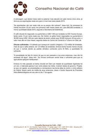 Conselho Nacional do Café – CNC
SCN Quadra 01, Bl. “C”, Ed. Brasília Trade Center, 11º andar, sala 1.101 - CEP 70711-902 – Brasília (DF)
Assessoria de Comunicação: (61) 3226-2269 / 8114-6632
E-mail: imprensa@cncafe.com.br / www.twitter.com/pauloandreck
A estocagem, que desde março está no patamar mais elevado em pelo menos cinco anos, já
diminuiu as exportações neste ano para o nível mais baixo desde 2010.
"As exportações vão cair neste mês se os preços não subirem", disse Anh. As remessas do
Vietnã recuaram 33 por cento nos primeiros sete meses deste ano, para 800.000 toneladas, a
menor quantidade desde 2010, segundo a Secretaria de Estatísticas.
O café robusta foi negociado na quarta-feira a US$ 1.653 por tonelada na ICE Futures Europe,
tendo caído 14 por cento neste ano. No Vietnã, os grãos foram negociados na quarta-feira a
36.000 dong (US$ 1,65) por quilo depois de terem subido para 39.000 dong em 25 de junho, o
valor mais alto em dois meses, segundo dados do Centro de Comércio e Turismo em Dak Lak.
Chuvas suficientes – A colheita que começa em outubro chegará a 1,72 milhão de toneladas,
mais do que a safra anterior, de 1,6 milhão de toneladas. Embora tenha havido menos chuvas
do que o normal, devido ao padrão climático conhecido como El Niño, a quantidade foi
suficiente.
"A precipitação de fato foi menor do que no ano passado e nos anos anteriores, mas não há
escassez de água", disse Anh. "As chuvas continuam sendo boas o suficiente para que os
agricultores apliquem fertilizantes".
Embora no mês passado só tenha chovido em Dak Lak metade da quantidade registrada há
um ano, o total está apenas 4 por cento abaixo da média, mostram dados do governo. Projeta-
se que, em agosto, as precipitações e a temperatura nas terras altas do centro, o cinto cafeeiro
do Vietnã, fiquem perto da média de anos anteriores, disse o Centro Nacional de Previsões
Hidro-Meteorológicas em seu site no dia 1º de agosto.
 