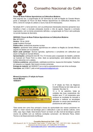 Conselho Nacional do Café – CNC
SCN Quadra 01, Bl. “C”, Ed. Brasília Trade Center, 11º andar, sala 1.101 - CEP 70711-902 – Brasília (DF)
Assessoria de Comunicação: (61) 3226-2269 / 8114-6632
E-mail: imprensa@cncafe.com.br / www.twitter.com/pauloandreck
Fórum de Boas Práticas Agronômicas na Cafeicultura Moderna
Pelo segundo ano, a programação do 25º Seminário do Café da Região do Cerrado Mineiro
prevê a realização do Fórum de Boas Práticas Agronômicas na Cafeicultura Moderna. Em
2016, o tema foi nutrição do cafeeiro e reuniu mais de 50 interessados.
Na edição 2017, o tema será livre, com os profissionais interessados devendo apresentar seus
trabalhos e fazer a inscrição antecipada durante o mês de agosto. Segundo a comissão
organizadora, com os temas previamente definidos, a programação do Fórum será publicada
no convite impresso do Seminário.
SERVIÇO: Fórum de Boas Práticas Agronômicas na Cafeicultura Moderna
Dia: 04/10/2017
Horário: 13h às 14h30
Local: Auditório Principal
Público-Alvo: profissionais atuantes na área
Objetivo: apresentar boas práticas agronômicas em cafeeiro na Região do Cerrado Mineiro,
seguido de debate com os presentes.
Quem pode participar: técnicos agrícolas, agrônomos e consultores em cafeicultura que
atuam na Região do Cerrado Mineiro.
Apresentações: participante terá DE 10 a 15 minutos para a exposição do trabalho, podendo
ser ilustrado em Power Point ou vídeo. Após as apresentações, será realizado debate dos
pontos relevantes com a plateia.
Critérios avaliativos: aplicabilidade, viabilidade econômica, riqueza de informações. Trabalhos
em sequeiro ou irrigação. Não haverá vínculos comerciais.
Entrega do material: até 30/09/2017 por e-mail ou pessoalmente em pen drive na Acarpa.
Inscrições: até 31/08/17, pelo e-mail acarpainforma@gmail.com.
Minasul já prepara a 3ª edição da Fecom
Ascom Minasul
10/08/2017
A 3ª edição da Feira de Negócios
Cocatrel Minasul já tem data para ser
realizada. Nos dias 12,
13 e 14 de setembro, todas as
unidades das duas cooperativas irão
receber seus 11 mil cooperados para
conhecer as novidades do mercado e
ajudá-los a melhorar as tecnologias
aplicadas no campo para beneficiar os
produtores de café e grãos.
“Este evento tem como foco principal a busca da oportunidade dos nossos produtores em
adquirir o maior volume de tecnologia para a cafeicultura e para as demais culturas, como
milho, soja, trigo e feijão. Esta terceira Fecom vai trazer um alto nível de tecnologia e grande
volume de portfólio com as melhores condições comerciais”, diz Bernardo Paiva, diretor
Técnico e de Desenvolvimento da Minasul.
 