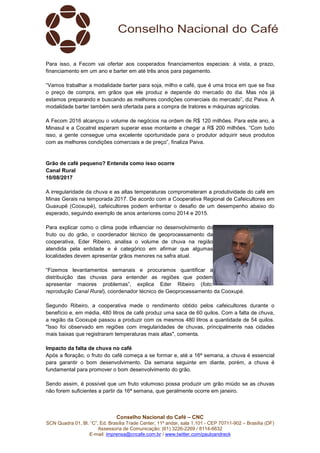 Conselho Nacional do Café – CNC
SCN Quadra 01, Bl. “C”, Ed. Brasília Trade Center, 11º andar, sala 1.101 - CEP 70711-902 – Brasília (DF)
Assessoria de Comunicação: (61) 3226-2269 / 8114-6632
E-mail: imprensa@cncafe.com.br / www.twitter.com/pauloandreck
Para isso, a Fecom vai ofertar aos cooperados financiamentos especiais: à vista, a prazo,
financiamento em um ano e barter em até três anos para pagamento.
“Vamos trabalhar a modalidade barter para soja, milho e café, que é uma troca em que se fixa
o preço de compra, em grãos que ele produz e depende do mercado do dia. Mas nós já
estamos preparando e buscando as melhores condições comerciais do mercado”, diz Paiva. A
modalidade barter também será ofertada para a compra de tratores e máquinas agrícolas.
A Fecom 2016 alcançou o volume de negócios na ordem de R$ 120 milhões. Para este ano, a
Minasul e a Cocatrel esperam superar esse montante e chegar a R$ 200 milhões. “Com tudo
isso, a gente consegue uma excelente oportunidade para o produtor adquirir seus produtos
com as melhores condições comerciais e de preço”, finaliza Paiva.
Grão de café pequeno? Entenda como isso ocorre
Canal Rural
10/08/2017
A irregularidade da chuva e as altas temperaturas comprometeram a produtividade do café em
Minas Gerais na temporada 2017. De acordo com a Cooperativa Regional de Cafeicultores em
Guaxupé (Cooxupé), cafeicultores podem enfrentar o desafio de um desempenho abaixo do
esperado, seguindo exemplo de anos anteriores como 2014 e 2015.
Para explicar como o clima pode influenciar no desenvolvimento do
fruto ou do grão, o coordenador técnico de geoprocessamento da
cooperativa, Eder Ribeiro, analisa o volume de chuva na região
atendida pela entidade e é categórico em afirmar que algumas
localidades devem apresentar grãos menores na safra atual.
“Fizemos levantamentos semanais e procuramos quantificar a
distribuição das chuvas para entender as regiões que podem
apresentar maiores problemas”, explica Eder Ribeiro (foto:
reprodução Canal Rural), coordenador técnico de Geoprocessamento da Cooxupé.
Segundo Ribeiro, a cooperativa mede o rendimento obtido pelos cafeicultores durante o
benefício e, em média, 480 litros de café produz uma saca de 60 quilos. Com a falta de chuva,
a região da Cooxupé passou a produzir com os mesmos 480 litros a quantidade de 54 quilos.
"Isso foi observado em regiões com irregularidades de chuvas, principalmente nas cidades
mais baixas que registraram temperaturas mais altas", comenta.
Impacto da falta de chuva no café
Após a floração, o fruto do café começa a se formar e, até a 16ª semana, a chuva é essencial
para garantir o bom desenvolvimento. Da semana seguinte em diante, porém, a chuva é
fundamental para promover o bom desenvolvimento do grão.
Sendo assim, é possível que um fruto volumoso possa produzir um grão miúdo se as chuvas
não forem suficientes a partir da 16ª semana, que geralmente ocorre em janeiro.
 