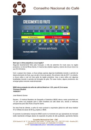 Conselho Nacional do Café – CNC
SCN Quadra 01, Bl. “C”, Ed. Brasília Trade Center, 11º andar, sala 1.101 - CEP 70711-902 – Brasília (DF)
Assessoria de Comunicação: (61) 3226-2269 / 8114-6632
E-mail: imprensa@cncafe.com.br / www.twitter.com/pauloandreck
Será que o clima prejudicou a sua região?
Segundo levantamento feito pela Cooxupé, o mês de setembro foi muito seco na região
produtora, no Sul de Minas Gerais. A maioria das cidades registrou volume de chuva menor do
que 30 milímetros.
Com o passar dos meses, a chuva atingiu apenas algumas localidades durante o período de
desenvolvimento do fruto, que vai até o início de janeiro. No primeiro mês de 2017, no entanto,
a chuva voltou a cair em boa parte da região produtora, mas a seca voltou em algumas
localidades durante o período da formação do grão. Por esse motivo, alguns produtores vão
amargar grãos menores nesta temporada.
IBGE eleva projeção de safra de café do Brasil em 1,5%, para 47,2 mi sacas
Thomson Reuters
10/08/2017
José Roberto Gomes
Reuters - O Instituto Brasileiro de Geografia e Estatística (IBGE) elevou nesta quinta-feira em
1,5 por cento sua projeção para a safra brasileira de café deste ano, devido a melhores
perspectivas para São Paulo e Espírito Santo.
Em fase final de colheita, a safra do maior produtor e exportador global de café deve totalizar
47,2 milhões de sacas de 60 kg, projetou o IBGE.
O aumento na estimativa mensal do IBGE ocorre no momento em que operadores do mercado
estão reportando entregas abaixo do esperado de grãos de alta qualidade, apontando fatores
 