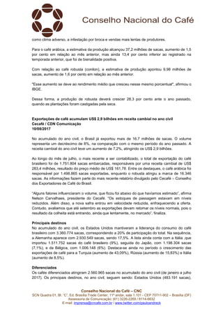 Conselho Nacional do Café – CNC
SCN Quadra 01, Bl. “C”, Ed. Brasília Trade Center, 11º andar, sala 1.101 - CEP 70711-902 – Brasília (DF)
Assessoria de Comunicação: (61) 3226-2269 / 8114-6632
E-mail: imprensa@cncafe.com.br / www.twitter.com/pauloandreck
como clima adverso, a infestação por broca e vendas mais lentas de produtores.
Para o café arábica, a estimativa da produção alcançou 37,2 milhões de sacas, aumento de 1,5
por cento em relação ao mês anterior, mas ainda 13,4 por cento inferior ao registrado na
temporada anterior, que foi de bienalidade positiva.
Com relação ao café robusta (conilon), a estimativa de produção apontou 9,98 milhões de
sacas, aumento de 1,6 por cento em relação ao mês anterior.
"Esse aumento se deve ao rendimento médio que cresceu nesse mesmo porcentual", afirmou o
IBGE.
Dessa forma, a produção de robusta deverá crescer 28,3 por cento ante o ano passado,
quando as plantações foram castigadas pela seca.
Exportações de café acumulam US$ 2,9 bilhões em receita cambial no ano civil
Cecafé / CDN Comunicação
10/08/2017
No acumulado do ano civil, o Brasil já exportou mais de 16,7 milhões de sacas. O volume
representa um decréscimo de 8%, na comparação com o mesmo período do ano passado. A
receita cambial do ano civil teve um aumento de 7,2%, atingindo os US$ 2,9 bilhões.
Ao longo do mês de julho, o mais recente a ser contabilizado, o total de exportação do café
brasileiro foi de 1.751.804 sacas embarcadas, responsáveis por uma receita cambial de US$
283,4 milhões, resultado do preço médio de US$ 161,78. Entre os destaques, o café arábica foi
responsável por 1.498.865 sacas exportadas, enquanto o robusta atingiu a marca de 16.346
sacas. As informações fazem parte do mais recente relatório divulgado pelo Cecafé – Conselho
dos Exportadores de Café do Brasil.
“Alguns fatores influenciaram o volume, que ficou foi abaixo do que havíamos estimado”, afirma
Nelson Carvalhaes, presidente do Cecafé. “Os estoques de passagem estavam em níveis
reduzidos. Além disso, a nova safra entrou em velocidade reduzida, enfraquecendo a oferta.
Contudo, avaliamos que até setembro as exportações devam retomar os níveis normais, pois o
resultado da colheita está entrando, ainda que lentamente, no mercado”, finaliza.
Principais destinos
No acumulado do ano civil, os Estados Unidos mantiveram a liderança do consumo do café
brasileiro com 3.360.774 sacas, correspondendo a 20% de participação do total. Na sequência,
a Alemanha aparece com 2.930.549 sacas, sendo 17,5%. A lista ainda conta com a Itália ,que
importou 1.511.752 sacas do café brasileiro (9%), seguida do Japão, com 1.198.304 sacas
(7,1%), e da Bélgica, com 1.006.148 (6%). Destaca-se ainda no período o crescimento das
exportações de café para a Turquia (aumento de 43,09%), Rússia (aumento de 15,83%) e Itália
(aumento de 8,5%).
Diferenciados
Os cafés diferenciados atingiram 2.560.965 sacas no acumulado do ano civil (de janeiro a julho
2017). Os principais destinos, no ano civil, seguem sendo: Estados Unidos (483.191 sacas),
 