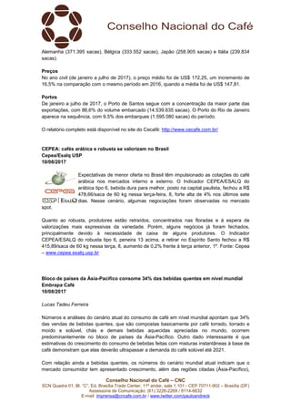 Conselho Nacional do Café – CNC
SCN Quadra 01, Bl. “C”, Ed. Brasília Trade Center, 11º andar, sala 1.101 - CEP 70711-902 – Brasília (DF)
Assessoria de Comunicação: (61) 3226-2269 / 8114-6632
E-mail: imprensa@cncafe.com.br / www.twitter.com/pauloandreck
Alemanha (371.395 sacas), Bélgica (333.552 sacas), Japão (258.905 sacas) e Itália (239.834
sacas).
Preços
No ano civil (de janeiro a julho de 2017), o preço médio foi de US$ 172,25, um incremento de
16,5% na comparação com o mesmo período em 2016, quando a média foi de US$ 147,81.
Portos
De janeiro a julho de 2017, o Porto de Santos segue com a concentração da maior parte das
exportações, com 86,6% do volume embarcado (14.539.635 sacas). O Porto do Rio de Janeiro
aparece na sequência, com 9,5% dos embarques (1.595.080 sacas) do período.
O relatório completo está disponível no site do Cecafé: http://www.cecafe.com.br/
CEPEA: cafés arábica e robusta se valorizam no Brasil
Cepea/Esalq USP
10/08/2017
Expectativas de menor oferta no Brasil têm impulsionado as cotações do café
arábica nos mercados interno e externo. O Indicador CEPEA/ESALQ do
arábica tipo 6, bebida dura para melhor, posto na capital paulista, fechou a R$
478,66/saca de 60 kg nessa terça-feira, 8, forte alta de 4% nos últimos sete
dias. Nesse cenário, algumas negociações foram observadas no mercado
spot.
Quanto ao robusta, produtores estão retraídos, concentrados nas floradas e à espera de
valorizações mais expressivas da variedade. Porém, alguns negócios já foram fechados,
principalmente devido à necessidade de caixa de alguns produtores. O Indicador
CEPEA/ESALQ do robusta tipo 6, peneira 13 acima, a retirar no Espírito Santo fechou a R$
415,89/saca de 60 kg nessa terça, 8, aumento de 0,2% frente à terça anterior, 1º. Fonte: Cepea
– www.cepea.esalq.usp.br
Bloco de países da Ásia-Pacífico consome 34% das bebidas quentes em nível mundial
Embrapa Café
10/08/2017
Lucas Tadeu Ferreira
Números e análises do cenário atual do consumo de café em nível mundial apontam que 34%
das vendas de bebidas quentes, que são compostas basicamente por café torrado, torrado e
moído e solúvel, chás e demais bebidas aquecidas apreciadas no mundo, ocorrem
predominantemente no bloco de países da Ásia-Pacífico. Outro dado interessante é que
estimativas do crescimento do consumo de bebidas feitas com misturas instantâneas à base de
café demonstram que elas deverão ultrapassar a demanda do café solúvel até 2021.
Com relação ainda a bebidas quentes, os números do cenário mundial atual indicam que o
mercado consumidor tem apresentado crescimento, além das regiões citadas (Ásia-Pacífico),
 