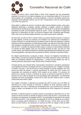 Conselho Nacional do Café – CNC
SCN Quadra 01, Bl. “C”, Ed. Brasília Trade Center, 11º andar, sala 1.101 - CEP 70711-902 – Brasília (DF)
Assessoria de Comunicação: (61) 3226-2269 / 8114-6632
E-mail: imprensa@cncafe.com.br / www.twitter.com/pauloandreck
também na América Latina, Oriente Médio e África. Outro segmento que tem apresentado
expansão no consumo é o de café em cápsulas, com um crescimento médio de 7% ao ano em
termos globais. Em contrapartida, na Europa Ocidental, o consumo de bebidas quentes tem
registrado, percentualmente, declínio, pois em 2011 correspondiam a 26% do consumo global
e, em 2016, caiu para 21%.
Esses dados e análises do consumo mundial de café e demais bebidas quentes, entre outros
destaques pertinentes a produção, indústria, cafeterias e insights, constam do Relatório
Internacional de Tendências do Café (VOL.6/Nº06/ 31 JULHO 2017), do Bureau de Inteligência
Competitiva do Café, da Universidade Federal de Lavras – UFLA, cuja edição na íntegra está
disponível no Observatório do Café, do Consórcio Pesquisa Café, coordenado pela Embrapa
Café, assim como as demais edições anteriores, que valem a pena serem conferidas.
De outro lado, em julho de 2016, o Bureau indicou que estaria havendo aumento no consumo
de cafés gelados, aumento que sinalizava uma tendência com potencial para consolidação e
impacto duradouro no mercado desse tipo de bebida à base de café, pois pequenas e grandes
empresas do setor já apostavam na oferta dessas bebidas, que estavam se tornando cada vez
mais populares, principalmente entre os jovens. Recentemente, de acordo com o Relatório de
julho de 2017, a indústria de cápsulas também passou a explorar as oportunidades existentes
no mercado de cafés gelados, tanto que uma grande empresa do setor, que atua em nível
mundial, lançou duas edições limitadas de cápsulas especialmente desenvolvidas para serem
consumidas geladas, cujos grãos são provenientes do Quênia, Colômbia, Costa Rica e Brasil.
Em relação especificamente à produção no Brasil, o Bureau de Inteligência Competitiva do
Café analisou o período da produção de 2008-2017 de Coffea canephora, tendo como fonte os
dados da Companhia Nacional de Abastecimento – Conab dos três estados que são os
maiores produtores desse grão no país: Espírito Santo, Rondônia e Bahia.
O estudo apontou que o Espírito Santo, maior produtor nacional de C. canephora, apresentava
uma trajetória de aumento na produção até 2014, quando problemas com estiagem ocorreram
no Estado. Com isso, o ano de 2016 teve a menor produção no período analisado, com 32%
menos que 2008. No entanto, o segundo levantamento da Conab para 2017 mostra uma
recuperação com estimativa de colheita 16,9% superior ao ano anterior. O incremento, de
acordo com a Conab, se deve à ocorrência de chuvas no período de dezembro de 2016 a
fevereiro de 2017, além da adoção de novas tecnologias pelos cafeicultores. A produtividade
estimada é de 25,01 sacas/hectare, número 29,1% maior que 2016. Mesmo assim, o volume
colhido ainda será inferior a 2008.
Com relação a Rondônia, a estimativa de produção para 2017 é menor que a de 2008, em
decorrência de a área cultivada ter diminuído, a despeito de haver expressivo ganho de
produtividade. Com isso, a estimativa de produtividade para o ano corrente será a mais alta
obtida no estado, com elevação de 14,9%, se comparada com 2016, chegando a 21 sacas por
hectare.
Na Bahia, a estimativa aponta um grande aumento na produção em decorrência de um bom
volume de chuvas ocorrido no período de agosto de 2016 a abril de 2017, o que permitiu que
as plantas se recuperassem da estiagem de 2015. A produtividade foi estimada em 40,4 sacas
por hectare para 2017, o que representa uma elevação de 124,3% em relação ao ano anterior.
Assim, a produção total foi estimada em 1,8 milhão de sacas, 122,5% maior que em 2016.
Dentro da série histórica, ela representa um aumento de 219% em relação à safra de 2008.
 