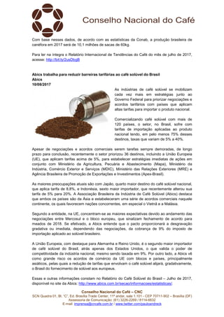 Conselho Nacional do Café – CNC
SCN Quadra 01, Bl. “C”, Ed. Brasília Trade Center, 11º andar, sala 1.101 - CEP 70711-902 – Brasília (DF)
Assessoria de Comunicação: (61) 3226-2269 / 8114-6632
E-mail: imprensa@cncafe.com.br / www.twitter.com/pauloandreck
Com base nesses dados, de acordo com as estatísticas da Conab, a produção brasileira de
canéfora em 2017 será de 10,1 milhões de sacas de 60kg.
Para ler na íntegra o Relatório Internacional de Tendências do Café do mês de julho de 2017,
acesse: http://bit.ly/2usDbgB
Abics trabalha para reduzir barreiras tarifárias ao café solúvel do Brasil
Abics
10/08/2017
As indústrias de café solúvel se mobilizam
cada vez mais em estratégias junto ao
Governo Federal para priorizar negociações e
acordos tarifários com países que aplicam
altas tarifas para importar o produto nacional.
Comercializando café solúvel com mais de
120 países, o setor, no Brasil, sofre com
tarifas de importação aplicadas ao produto
nacional tendo, em pelo menos 75% desses
destinos, taxas que variam de 5% a 40%.
Apesar de negociações e acordos comerciais serem tarefas sempre demoradas, de longo
prazo para conclusão, recentemente o setor priorizou 36 destinos, incluindo a União Europeia
(UE), que aplicam tarifas acima de 5%, para estabelecer estratégias imediatas de ações em
conjunto com Ministério da Agricultura, Pecuária e Abastecimento (Mapa), Ministério da
Indústria, Comércio Exterior e Serviços (MDIC), Ministério das Relações Exteriores (MRE) e
Agência Brasileira de Promoção de Exportações e Investimentos (Apex-Brasil).
As maiores preocupações atuais são com Japão, quarto maior destino do café solúvel nacional,
que aplica tarifa de 8,8%, e Indonésia, sexto maior importador, que recentemente alterou sua
tarifa de 5% para 20%. A Associação Brasileira da Indústria de Café Solúvel (Abics) destaca
que ambos os países são da Ásia e estabeleceram uma série de acordos comerciais naquele
continente, os quais favorecem nações concorrentes, em especial o Vietnã e a Malásia.
Segundo a entidade, na UE, concentram-se as maiores expectativas devido ao andamento das
negociações entre Mercosul e o bloco europeu, que sinalizam fechamento de acordo para
meados de 2018. Se efetivado, a Abics entende que o pacto proporcionará a desgravação
gradativa ou imediata, dependendo das negociações, da cobrança de 9% do imposto de
importação aplicado ao solúvel brasileiro.
A União Europeia, com destaque para Alemanha e Reino Unido, é o segundo maior importador
de café solúvel do Brasil, atrás apenas dos Estados Unidos, o que valida o poder de
competitividade da indústria nacional, mesmo sendo taxada em 9%. Por outro lado, a Abics vê
como grande risco os acordos de comércio da UE com blocos e países, principalmente
asiáticos, pelas quais a redução de tarifas que envolvam o café solúvel alijará, gradativamente,
o Brasil do fornecimento de solúvel aos europeus.
Essas e outras informações constam no Relatório do Café Solúvel do Brasil – Julho de 2017,
disponível no site da Abics: http://www.abics.com.br/secao/informacoes/estatisticas/.
 