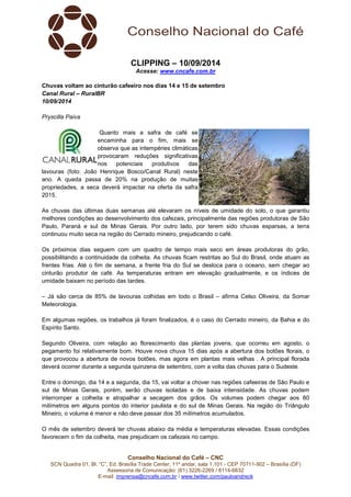 CLIPPING – 10/09/2014 
Acesse: www.cncafe.com.br 
Chuvas voltam ao cinturão cafeeiro nos dias 14 e 15 de setembro 
Canal Rural – RuralBR 
10/09/2014 
Conselho Nacional do Café – CNC 
SCN Quadra 01, Bl. “C”, Ed. Brasília Trade Center, 11º andar, sala 1.101 - CEP 70711-902 – Brasília (DF) 
Assessoria de Comunicação: (61) 3226-2269 / 8114-6632 
E-mail: imprensa@cncafe.com.br / www.twitter.com/pauloandreck 
Pryscilla Paiva 
Quanto mais a safra de café se 
encaminha para o fim, mais se 
observa que as intempéries climáticas 
provocaram reduções significativas 
nos potenciais produtivos das 
lavouras (foto: João Henrique Bosco/Canal Rural) neste 
ano. A queda passa de 20% na produção de muitas 
propriedades, a seca deverá impactar na oferta da safra 
2015. 
As chuvas das últimas duas semanas até elevaram os níveis de umidade do solo, o que garantiu 
melhores condições ao desenvolvimento dos cafezais, principalmente das regiões produtoras de São 
Paulo, Paraná e sul de Minas Gerais. Por outro lado, por terem sido chuvas esparsas, a terra 
continuou muito seca na região do Cerrado mineiro, prejudicando o café. 
Os próximos dias seguem com um quadro de tempo mais seco em áreas produtoras do grão, 
possibilitando a continuidade da colheita. As chuvas ficam restritas ao Sul do Brasil, onde atuam as 
frentes frias. Até o fim de semana, a frente fria do Sul se desloca para o oceano, sem chegar ao 
cinturão produtor de café. As temperaturas entram em elevação gradualmente, e os índices de 
umidade baixam no período das tardes. 
– Já são cerca de 85% de lavouras colhidas em todo o Brasil – afirma Celso Oliveira, da Somar 
Meteorologia. 
Em algumas regiões, os trabalhos já foram finalizados, é o caso do Cerrado mineiro, da Bahia e do 
Espírito Santo. 
Segundo Oliveira, com relação ao florescimento das plantas jovens, que ocorreu em agosto, o 
pegamento foi relativamente bom. Houve nova chuva 15 dias após a abertura dos botões florais, o 
que provocou a abertura de novos botões, mas agora em plantas mais velhas . A principal florada 
deverá ocorrer durante a segunda quinzena de setembro, com a volta das chuvas para o Sudeste. 
Entre o domingo, dia 14 e a segunda, dia 15, vai voltar a chover nas regiões cafeeiras de São Paulo e 
sul de Minas Gerais, porém, serão chuvas isoladas e de baixa intensidade. As chuvas podem 
interromper a colheita e atrapalhar a secagem dos grãos. Os volumes podem chegar aos 80 
milímetros em alguns pontos do interior paulista e do sul de Minas Gerais. Na região do Triângulo 
Mineiro, o volume é menor e não deve passar dos 35 milímetros acumulados. 
O mês de setembro deverá ter chuvas abaixo da média e temperaturas elevadas. Essas condições 
favorecem o fim da colheita, mas prejudicam os cafezais no campo. 
 