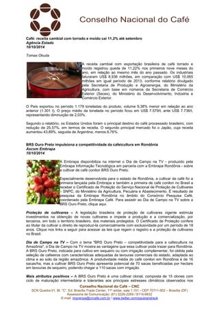 Café: receita cambial com torrado e moído cai 11,2% até setembro 
Agência Estado 
10/10/2014 
Tomas Okuda 
A receita cambial com exportação brasileira de café torrado e 
moído registrou queda de 11,22% nos primeiros nove meses do 
ano, em relação ao mesmo mês do ano passado. Os industriais 
faturaram US$ 8,936 milhões, em comparação com US$ 10,065 
milhões em igual período de 2013, conforme relatório divulgado 
pela Secretaria de Produção e Agroenergia, do Ministério da 
Agricultura, com base em números da Secretaria de Comércio 
Exterior (Secex), do Ministério do Desenvolvimento, Indústria e 
Comércio Exterior. 
O País exportou no período 1.179 toneladas do produto, volume 9,38% menor em relação ao ano 
anterior (1.301 t). O preço médio da tonelada no período ficou em US$ 7.579/t, ante US$ 7.736/t, 
representando diminuição de 2,03%. 
Segundo o relatório, os Estados Unidos foram o principal destino do café processado brasileiro, com 
redução de 25,57%, em termos de receita. O segundo principal mercado foi o Japão, cuja receita 
aumentou 43,89%, seguida de Argentina, menos 6,76%. 
BRS Ouro Preto impulsiona a competitividade da cafeicultura em Rondônia 
Ascom Embrapa 
10/10/2014 
A Embrapa disponibiliza na internet o Dia de Campo na TV - produzido pela 
Embrapa Informação Tecnológica em parceria com a Embrapa Rondônia - sobre 
a cultivar de café conilon BRS Ouro Preto. 
Especialmente desenvolvida para o estado de Rondônia, a cultivar de café foi a 
primeira lançada pela Embrapa e também a primeira de café conilon no Brasil a 
receber o Certificado de Proteção do Serviço Nacional de Proteção de Cultivares 
– SNPC, do Ministério da Agricultura, Pecuária e Abastecimento. É resultado de 
pesquisa da Embrapa Rondônia no âmbito do Consórcio Pesquisa Café, 
coordenado pela Embrapa Café. Para assistir ao Dia de Campo na TV sobre a 
BRS Ouro Preto, clique aqui. 
Proteção de cultivares – A legislação brasileira de proteção de cultivares vigente estimula 
investimentos na obtenção de novas cultivares e impede a produção e a comercialização, por 
terceiros, em todo o território brasileiro, dos materiais protegidos. O Certificado de Proteção confere 
ao titular da cultivar o direito de reproduzi-la comercialmente com exclusividade por um período de 18 
anos. Clique nos links a seguir para acessar as leis que regem o registro e a proteção de cultivares 
no Brasil. 
Dia de Campo na TV – Com o tema "BRS Ouro Preto – competitividade para a cafeicultura na 
Amazônia", o Dia de Campo na TV mostra as vantagens que essa cultivar pode trazer para Rondônia. 
A BRS Ouro Preto, indicada para cultivo em sequeiro ou com irrigação complementar, foi obtida pela 
seleção de cafeeiros com características adequadas às lavouras comerciais do estado, adaptada ao 
clima e ao solo da região amazônica. A produtividade média do café conilon em Rondônia é de 16 
sacas/ha, mas a cultivar BRS Ouro Preto apresenta potencial de 70 sacas beneficiadas por hectare 
em lavouras de sequeiro, podendo chegar a 110 sacas com irrigação. 
Mais atributos positivos – A BRS Ouro Preto é uma cultivar clonal, composta de 15 clones com 
ciclo de maturação intermediária e tolerantes aos principais estresses climáticos observados nos 
Conselho Nacional do Café – CNC 
SCN Quadra 01, Bl. “C”, Ed. Brasília Trade Center, 11º andar, sala 1.101 - CEP 70711-902 – Brasília (DF) 
Assessoria de Comunicação: (61) 3226-2269 / 8114-6632 
E-mail: imprensa@cncafe.com.br / www.twitter.com/pauloandreck 
 