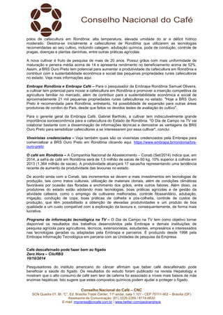 polos de cafeicultura em Rondônia: alta temperatura, elevada umidade do ar e déficit hídrico 
moderado. Destina-se inicialmente a cafeicultores de Rondônia que utilizarem as tecnologias 
recomendadas ao seu cultivo, incluindo calagem, adubação química, poda de condução, controle de 
pragas, doenças e plantas daninhas, entre outras práticas agrícolas. 
A nova cultivar é fruto de pesquisa de mais de 20 anos. Possui grãos com mais uniformidade de 
maturação e peneira média acima de 14 e apresenta rendimento no beneficiamento acima de 52%. 
Assim, a BRS Ouro Preto tem potencial para aumentar a produtividade da cafeicultura em Rondônia e 
contribuir com a sustentabilidade econômica e social das pequenas propriedades rurais cafeicultoras 
no estado. Veja mais informações aqui. 
Embrapa Rondônia e Embrapa Café – Para o pesquisador da Embrapa Rondônia Samuel Oliveira, 
a cultivar tem potencial para inovar a cafeicultura em Rondônia e promover a inserção competitiva da 
agricultura familiar no mercado, além de contribuir para a sustentabilidade econômica e social de 
aproximadamente 21 mil pequenas propriedades rurais cafeicultoras no estado. "Hoje a BRS Ouro 
Preto é recomendada para Rondônia, entretanto, há possibilidade de expansão para outras áreas 
produtoras de conilon do País, desde que feitos os devidos testes de avaliação do cultivo". 
Para o gerente geral da Embrapa Café, Gabriel Bartholo, a cultivar tem indiscutivelmente grande 
importância socioeconômica para a cafeicultura do Estado de Rondônia. "O Dia de Campo na TV vai 
colaborar bastante com a disseminação de informações técnicas e demostrar as vantagens da BRS 
Ouro Preto para sensibilizar cafeicultores a se interessarem por essa cultivar", conclui. 
Viveiristas credenciados – Veja também quais são os viveiristas credenciados pela Embrapa para 
comercializar a BRS Ouro Preto em Rondônia clicando aqui. https://www.embrapa.br/rondonia/brs-ouro- 
Conselho Nacional do Café – CNC 
SCN Quadra 01, Bl. “C”, Ed. Brasília Trade Center, 11º andar, sala 1.101 - CEP 70711-902 – Brasília (DF) 
Assessoria de Comunicação: (61) 3226-2269 / 8114-6632 
E-mail: imprensa@cncafe.com.br / www.twitter.com/pauloandreck 
preto 
O café em Rondônia – A Companhia Nacional de Abastecimento – Conab (Set/2014) indica que, em 
2014, a safra de café em Rondônia será de 1,5 milhão de sacas de 60 kg, 10% superior à colhida em 
2013 (1,364 milhão de sacas). A produtividade alcançará 17 sacas/ha representando uma tendência 
recente de aumento da produtividade das lavouras no estado. 
De acordo ainda com a Conab, tais incrementos se devem a mais investimentos em tecnologias de 
produção, tais como tratos culturais, utilização de materiais clonais, além de condições climáticas 
favoráveis por ocasião das floradas e enchimento dos grãos, entre outros fatores. Além disso, os 
produtores do estado estão adotando mais tecnologias, boas práticas agrícolas e de gestão da 
atividade cafeeira, como o emprego de cultivares melhoradas, controle fitossanitário, adubação, 
irrigação, condução de copa, boas práticas de colheita e pós-colheita, controle de custos de 
produção, que têm possibilitado a obtenção de elevadas produtividades e um produto de boa 
qualidade a um custo compatível com a exploração da lavoura e, consequentemente, de forma mais 
lucrativa. 
Programa de informação tecnológica na TV – O Dia de Campo na TV tem como objetivo tornar 
disponível os resultados dos trabalhos desenvolvidos pela Embrapa e demais instituições de 
pesquisa agrícola para agricultores, técnicos, extensionistas, estudantes, empresários e interessados 
nas tecnologias geradas ou adaptadas pela Embrapa e parceiros. É produzido desde 1998 pela 
Embrapa Informação Tecnológica em parceria com as Unidades de pesquisa da Empresa. 
Café descafeinado pode fazer bem ao fígado 
Zero Hora – ClicRBS 
10/10/2014 
Pesquisadores do instituto americano do câncer afirmam que beber café descafeinado pode 
beneficiar a saúde do fígado. Os resultados do estudo foram publicado na revista Hepatology e 
mostram que o alto consumo de café sem teor de cafeína foi associado a níveis mais baixos de más 
enzimas hepáticas. Isto sugere que estes compostos químicos podem ajudar a proteger o fígado. 
 