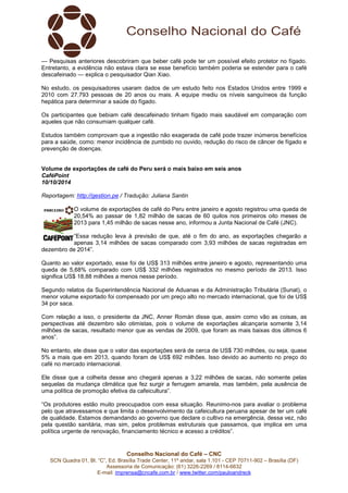 — Pesquisas anteriores descobriram que beber café pode ter um possível efeito protetor no fígado. 
Entretanto, a evidência não estava clara se esse benefício também poderia se estender para o café 
descafeinado — explica o pesquisador Qian Xiao. 
No estudo, os pesquisadores usaram dados de um estudo feito nos Estados Unidos entre 1999 e 
2010 com 27.793 pessoas de 20 anos ou mais. A equipe mediu os níveis sanguíneos da função 
hepática para determinar a saúde do fígado. 
Os participantes que bebiam café descafeinado tinham fígado mais saudável em comparação com 
aqueles que não consumiam qualquer café. 
Estudos também comprovam que a ingestão não exagerada de café pode trazer inúmeros benefícios 
para a saúde, como: menor incidência de zumbido no ouvido, redução do risco de câncer de fígado e 
prevenção de doenças. 
Volume de exportações de café do Peru será o mais baixo em seis anos 
CaféPoint 
10/10/2014 
Reportagem: http://gestion.pe / Tradução: Juliana Santin 
O volume de exportações de café do Peru entre janeiro e agosto registrou uma queda de 
20,54% ao passar de 1,82 milhão de sacas de 60 quilos nos primeiros oito meses de 
2013 para 1,45 milhão de sacas nesse ano, informou a Junta Nacional de Café (JNC). 
“Essa redução leva à previsão de que, até o fim do ano, as exportações chegarão a 
apenas 3,14 milhões de sacas comparado com 3,93 milhões de sacas registradas em 
Conselho Nacional do Café – CNC 
SCN Quadra 01, Bl. “C”, Ed. Brasília Trade Center, 11º andar, sala 1.101 - CEP 70711-902 – Brasília (DF) 
Assessoria de Comunicação: (61) 3226-2269 / 8114-6632 
E-mail: imprensa@cncafe.com.br / www.twitter.com/pauloandreck 
dezembro de 2014”. 
Quanto ao valor exportado, esse foi de US$ 313 milhões entre janeiro e agosto, representando uma 
queda de 5,68% comparado com US$ 332 milhões registrados no mesmo período de 2013. Isso 
significa US$ 18,88 milhões a menos nesse período. 
Segundo relatos da Superintendência Nacional de Aduanas e da Administração Tributária (Sunat), o 
menor volume exportado foi compensado por um preço alto no mercado internacional, que foi de US$ 
34 por saca. 
Com relação a isso, o presidente da JNC, Anner Román disse que, assim como vão as coisas, as 
perspectivas até dezembro são otimistas, pois o volume de exportações alcançaria somente 3,14 
milhões de sacas, resultado menor que as vendas de 2009, que foram as mais baixas dos últimos 6 
anos”. 
No entanto, ele disse que o valor das exportações será de cerca de US$ 730 milhões, ou seja, quase 
5% a mais que em 2013, quando foram de US$ 692 milhões. Isso devido ao aumento no preço do 
café no mercado internacional. 
Ele disse que a colheita desse ano chegará apenas a 3,22 milhões de sacas, não somente pelas 
sequelas da mudança climática que fez surgir a ferrugem amarela, mas também, pela ausência de 
uma política de promoção efetiva da cafeicultura”. 
“Os produtores estão muito preocupados com essa situação. Reunimo-nos para avaliar o problema 
pelo que atravessamos e que limita o desenvolvimento da cafeicultura peruana apesar de ter um café 
de qualidade. Estamos demandando ao governo que declare o cultivo na emergência, dessa vez, não 
pela questão sanitária, mas sim, pelos problemas estruturais que passamos, que implica em uma 
política urgente de renovação, financiamento técnico e acesso a créditos”. 
