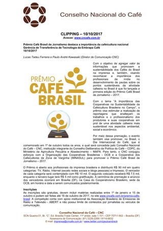 Conselho Nacional do Café – CNC
SCN Quadra 01, Bl. “C”, Ed. Brasília Trade Center, 11º andar, sala 1.101 - CEP 70711-902 – Brasília (DF)
Assessoria de Comunicação: (61) 3226-2269 / 8114-6632
E-mail: imprensa@cncafe.com.br / www.twitter.com/pauloandreck
CLIPPING – 10/10/2017
Acesse: www.cncafe.com.br
Prêmio Café Brasil de Jornalismo destaca a importância da cafeicultura nacional
Gerência de Transferência de Tecnologia da Embrapa Café
10/10/2017
Lucas Tadeu Ferreira e Paulo André Kawasaki (Diretor de Comunicação CNC)
Com o objetivo de agregar valor às
informações que promovem a
sustentabilidade dos Cafés do Brasil
na imprensa e, também, visando
reconhecer a importância dos
profissionais da mídia no
desenvolvimento de pautas sobre os
pontos sustentáveis da atividade
cafeeira no Brasil é que foi lançada a
primeira edição do Prêmio Café Brasil
de Jornalismo – 2017.
Com o tema “A Importância das
Cooperativas na Sustentabilidade da
Cafeicultura Brasileira no Campo”, o
prêmio visa estimular a realização de
reportagens que enalteçam os
trabalhos e o profissionalismo dos
produtores e suas cooperativas em
prol de uma atividade cafeeira mais
sustentável nos aspectos ambiental,
social e econômico.
Por meio dessa premiação, o evento
também visa promover, no Brasil, o
Dia Internacional do Café, que é
comemorado em 1º de outubro todos os anos, a qual será concedida pelo Conselho Nacional
do Café – CNC, instituição integrante do Conselho Deliberativo da Política do Café – CDPC, do
Ministério da Agricultura Pecuária e Abastecimento – MAPA. Para tanto, o CNC conjugou
esforços com a Organização das Cooperativas Brasileiras - OCB e a Cooperativa dos
Cafeicultores da Zona de Varginha (MINASUL) para promover o Prêmio Café Brasil de
Jornalismo – 2017.
O Prêmio é aberto aos profissionais da imprensa brasileira e distribuirá R$ 90 mil em quatro
categorias: TV, Rádio, Internet (exceto redes sociais e blogs pessoais) e Impresso. O vencedor
de cada categoria será contemplado com R$ 10 mil. O segundo colocado receberá R$ 7,5 mil,
enquanto o terceiro lugar terá R$ 5 mil como gratificação. A cerimônia de premiação e anúncio
dos vencedores ocorrerá em Brasília (DF), na Casa do Cooperativismo Brasileiro, sede da
OCB, em horário e data a serem comunicados posteriormente.
Inscrições
As inscrições são gratuitas, devem incluir matérias realizadas entre 1º de janeiro e 15 de
outubro e podem ser feitas até 16 de outubro de 2017, no site www.cncafe.com.br/premio-cafe-
brasil. A competição conta com apoio institucional da Associação Brasileira de Emissoras de
Rádio e Televisão - ABERT e não possui limite de conteúdos por jornalistas ou veículos de
comunicação.
 