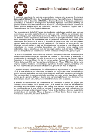 Conselho Nacional do Café – CNC
SCN Quadra 01, Bl. “C”, Ed. Brasília Trade Center, 11º andar, sala 1.101 - CEP 70711-902 – Brasília (DF)
Assessoria de Comunicação: (61) 3226-2269 / 8114-6632
E-mail: imprensa@cncafe.com.br / www.twitter.com/pauloandreck
O projeto de capacitação faz parte de uma articulação conjunta entre a Agência Brasileira de
Cooperação (ABC) do Ministério das Relações Exteriores, a Agencia Mexicana de Cooperación
Internacional para el Desarrollo (AMEXCID), a Empresa Brasileira de Pesquisa Agropecuária
(Empraba) e o Instituto de Investigaciones Forestales, Agrícolas y Pecuarias (INIFAP). Os
governos do Brasil e do México firmaram um Acordo de Cooperação Técnica com o objetivo de
formar técnicos especializados em Agricultura, Pecuária e Silvicultura Tropical para o
Desenvolvimento das Zonas Tropicais Mexicanas.
Para o representante do INIFAP, Ismael Mendes Lopes, o objetivo do projeto é fazer com que
os mexicanos que estão trabalhando com o cultivo de café no México se familiarizem com
outras tecnologias, com metodologias avançadas. “O Brasil é o principal produtor de café com
um diferente sistema de produção; nós temos sistemas de produção diferentes, porém, parte
dessa tecnologia pode ser aproveitada para os produtores mexicanos. Os técnicos estão
relacionados aos produtores e esse é o momento de capacitá-los para que eles possam
transferir esses conhecimentos para os cafeicultores. Os sistemas de produção são bem
diferentes nos dois países, o café se dá naturalmente na sombra, e nos utilizamos essa
metodologia. As nossas condições topográficas são diferentes, temos regiões muito
acidentadas, mas eu acredito que parte da tecnologia brasileira pode ser aplica no México e
para isso é importante que esses técnicos tenham acesso ao conhecimento”, pontou Lopes.
Os técnicos conheceram o Laboratório de Anatomia, clonagem por estacas, experimentos de
irrigação/melhoramento/adubação, estrutura de colheita e pós-colheita e realizaram o
procedimento de degustação de café de acordo com a metodologia da Specialty Coffee
Association of America (SCAA). No dia 10, o grupo visita a Fazenda Bom Jardim, em Santo
Antônio do Amparo (MG) e a Fazenda Ipanema Coffees, em Alfenas (MG). Essa última é uma
empresa brasileira focada na comercialização e produção de cafés especiais, sendo hoje uma
das mais reconhecidas produtoras de café do mundo, presente em mais de 20 países.
O professor Rubens José Guimarães, do Departamento de Agricultura da UFLA, afirma que a
UFLA é uma referência em cafeicultura no Brasil e no mundo por causa da qualidade do
ensino, pesquisa, extensão e por conta dos profissionais qualificados que atuam na instituição.
“Nós vamos conduzir o grupo durante todas as visitas, entre elas a maior fazenda de café do
mundo, que é a Ipanema Coffees, e durante toda a programação haverá troca de ideias, troca
de tecnologias e quem sabe, no futuro, um intercâmbio maior entre os países”.
A analista do Departamento de Transferência de Tecnologia e gestora do projeto pela
Embrapa, Assunta Helena Sicoli, afirmou que a UFLA, através da InovaCafé, foi selecionada
entre todas as universidades brasileiras para realizar uma etapa do programa de café, tendo
em consideração que é uma referência na área. O programa, que será realizado em três
semanas, comtempla ainda visitas ao Instituto Federal do Sul de Minas – Câmpus Muzambinho
e propriedades em Machado, Alfenas e Guaxupé, em Minas Gerais. Depois, segue para o
município de Jacarezinho, no estado do Paraná.
 