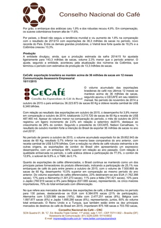 Conselho Nacional do Café – CNC
SCN Quadra 01, Bl. “C”, Ed. Brasília Trade Center, 11º andar, sala 1.101 - CEP 70711-902 – Brasília (DF)
Assessoria de Comunicação: (61) 3226-2269 / 8114-6632
E-mail: imprensa@cncafe.com.br / www.twitter.com/pauloandreck
Por grão, o embarque dos arábicas caiu 1,9% e dos robustas recuou 4,9%. Em compensação,
os suaves colombianos tiveram alta de 11,6%.
Por países, o Brasil não seguiu a tendência mundial e viu aumento de 1,8% na comparação
com o resultado de 2013/14 com exportações de 36,3 milhões de sacas no período, novo
recorde do País. Entre os demais grandes produtores, o Vietnã teve forte queda de 19,2% e a
Colômbia cresceu 13,3%.
Produção
A entidade divulgou, ainda, que a produção estimada da safra 2014/15 foi ajustada
ligeiramente para 143,3 milhões de sacas, volume 2,3% menor que o período anterior. O
ajuste, segundo a entidade, aconteceu pela atualização dos números da Colômbia, que
terminou o período com estimativa de produção de 13,3 milhões de sacas.
CeCafé: exportação brasileira se mantém acima de 36 milhões de sacas em 12 meses
Communicação Assessoria Empresarial
10/11/2015
O volume acumulado das exportações
brasileiras de café nos últimos 12 meses se
manteve acima de 36 milhões de sacas,
segundo apurou o CECAFÉ em seu relatório
mensal. No período de novembro de 2014 a
outubro de 2015 o país embarcou 36.223.873 de sacas 60 Kg e obteve receita cambial de US$
6,348 bilhões.
Com relação ao resultado das exportações em outubro de 2015, o desempenho foi 3,9% menor
em comparação a outubro de 2014, totalizando 3.215.720 de sacas de 60 Kg e receita de US$
487.465 mil. Apesar do volume menor na comparação do período, o mês de outubro de 2015
registrou um ligeiro incremento de 2,0% em relação a setembro de2015, destaque ao
crescimento de 28% do conilon. Segundo o presidente do CECAFÉ, Nelson Carvalhaes, “o
resultado de outubro mantém forte a intenção do Brasil de exportar 36 milhões de sacas no ano
civil 2015”.
No período de janeiro a outubro de 2015, o volume acumulado exportado foi de 29.852.943 de
sacas de 60 Kg, resultado 0,7% inferior na mesma base comparativa do ano anterior, com
receita cambial de US$ 5,078 bilhões. Com a redução na oferta de café robusta vietnamita e de
outras origens, as exportações de conilon do Brasil vêm apresentando um expressivo
desempenho, com um embarque 48% superior em relação ao ano passado. Com relação à
qualidade embarcada no período, o café arábica obteve a participação de 77,5%, o conilon de
12,6%, o solúvel de 9,8% e, o T&M, de 0,1%.
Quanto às exportações de cafés diferenciados, o Brasil continua se mantendo como um dos
principais países fornecedores do produto diferenciado, indicando a participação de 25,1% nos
embarques de café do país entre janeiro a outubro de 2015, com o volume de 7.500.868 de
sacas de 60 Kg, desempenho 10,5% superior em comparação ao mesmo período do ano
anterior. Do volume exportado de cafés diferenciados, 23% destinaram-se aos EUA (1.762.388
sacas), 17% para a Alemanha (1.301.273 sacas), 11% para a Itália (791.421 sacas), 10% para
o Japão (760.919 sacas) e 8% para Bélgica (631.685 sacas), representando, os cinco maiores
importadores, 70% do total embarcado com diferenciação.
No que refere aos mercados de destinos das exportações de café, o Brasil exportou no período
para 130 países, destacando-se os EUA com 6.384.676 sacas (21% de participação),
Alemanha com 5.325.586 sacas (18%), Itália com 2.477.251 sacas (8%), Bélgica com
1.897.877 sacas (6%) e Japão 1.895.280 sacas (6%), representando, juntos, 60% do volume
total embarcado. O Reino Unido e a Turquia, que também estão entre os dez principais
mercados de destinos do café do Brasil em 2015, importaram 875.168 sacas e 703.783 sacas,
 