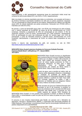 Conselho Nacional do Café – CNC
SCN Quadra 01, Bl. “C”, Ed. Brasília Trade Center, 11º andar, sala 1.101 - CEP 70711-902 – Brasília (DF)
Assessoria de Comunicação: (61) 3226-2269 / 8114-6632
E-mail: imprensa@cncafe.com.br / www.twitter.com/pauloandreck
respectivamente, e vêm apresentando expressivas taxas de crescimento médio anual nas
compras de café do país desde 2010, com 9,8% e 13,8%, respectivamente.
Além de ampliar os volumes exportados para todos os continentes, com exceção da Europa e
da América Central,as exportações brasileiras de café para os países produtores cresceram
12% em comparação ao mesmo período do ano anterior, destacando-se o México com 606.464
sacas (44% do volume destinado aos países produtores), Venezuela com 274.843 (20%) e
Indonésia com 200.073 (15%).
No período, o porto de Santos/SP seguiu líder, com 83,9% dos embarques de café do Brasil,
com o volume exportado de 25.048.487 de sacas de 60 Kg, acondicionados em 72.227
containers, indicando o crescimento de 36% em comparação ao ano anterior. O Rio de
Janeiro/RJ exportou 2.794.119 sacas, acondicionados em 7.839 containers, representando
9,4% de participação do porto nos embarques de café. Em terceiro lugar, com 3,9% de
participação, o porto de Vitória/ES embarcou 1.166.033 sacas, acondicionadas em 3.318
containers, demonstrando o crescimento de 35,8% na mesma base comparativa do ano
anterior.
Confira o resumo das exportações de café, em outubro, no site do CNC:
http://www.cncafe.com.br/site/interna.php?id=11587.
NESCAFÉ® Dolce Gusto® seleciona finalistas do Concurso Colheita Premiada
Imprensa Nestlé Brasil / JeffreyGroup / P1 - Ascom BSCA
10/11/2015
NESCAFÉ® Dolce Gusto® anuncia os classificados
para a próxima fase do Concurso Colheita Premiada,
iniciativa que vai eleger o melhor café produzido no
Brasil. Após análise das amostras inscritas, que
vieram de várias regiões produtoras do País, a
organização selecionou 16 lotes para a etapa
classificatória. Entre os finalistas estão
representantes dos estados de Minas Gerais e
Espírito Santo. Clique e veja a lista completa.
A partir de agora, para a escolha do melhor café, as
amostras serão degustadas utilizando a metodologia
de avaliação de qualidade da Nestlé, com
acompanhamento da Associação Brasileira de Cafés
Especiais (BSCA) e auditoria da Safe Trace Café.
Uma comissão julgadora vai avaliar o café e
selecionar os finalistas para as categorias Arábica
via seca, Arábica via úmida e Conilon.
O lote vencedor do Concurso Colheita Premiada será
anunciado no dia 27 de novembro. O produtor ou
grupo de produtores do lote campeão terá 850 sacas
adquiridas pela Nestlé para a produção de uma
edição especial de cápsula 100% brasileira de
NESCAFÉ® Dolce Gusto®. O novo produto será produzido no Brasil, na fábrica de Montes
Claros (MG), e comercializado a partir de julho de 2016 em todos os países em que a marca
está presente.
O concurso é uma iniciativa desenvolvida pela Nestlé, em parceria com o Ministério da
Agricultura, Pecuária e Abastecimento (MAPA), e organizada pela Associação Brasileira de
Cafés Especiais. Para participar, os produtores tinham que ter sua produção certificada por um
padrão independente de sustentabilidade.
 