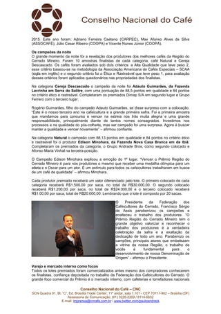 Conselho Nacional do Café – CNC
SCN Quadra 01, Bl. “C”, Ed. Brasília Trade Center, 11º andar, sala 1.101 - CEP 70711-902 – Brasília (DF)
Assessoria de Comunicação: (61) 3226-2269 / 8114-6632
E-mail: imprensa@cncafe.com.br / www.twitter.com/pauloandreck
2015. Este ano foram: Adriano Ferreira Caetano (CARPEC), Max Afonso Alves da Silva
(ASSOCAFÉ), Júlio Cesar Ribeiro (COOPA) e Vicente Nunes Júnior (COOPA).
Os campeões da noite
O grande momento da noite foi a revelação dos produtores dos melhores cafés da Região do
Cerrado Mineiro. Foram 10 amostras finalistas de cada categoria, café Natural e Cereja
Descascado. Os cafés foram avaliados sob dois critérios: a Alta Qualidade que teve peso 2,
esse critério baseou-se na metodologia da Associação Americana de Cafés Especiais – SCAA
(sigla em inglês) e o segundo critério foi o Ético e Rastreável que teve peso 1, para avaliação
desses critérios foram aplicados questionários nas propriedades dos finalistas.
Na categoria Cereja Descascado o campeão da noite foi Adauto Guimarães, da Fazenda
Lavrinha em Serra do Salitre, com uma pontuação de 88,5 pontos em qualidade e 84 pontos
no critério ético e rastreável. Completaram os premiados Dimap S/A em segundo lugar e Grupo
Ferrero com o terceiro lugar.
Rogério Guimarães, filho do campeão Adauto Guimarães, se disse surpreso com a colocação.
“Este é o nosso terceiro ano na cafeicultura e a grande primeira safra. Foi a primeira amostra
que mandamos para concurso e vencer na estreia nos trás muita alegria e uma grande
responsabilidade, principalmente diante de tantos nomes consagrados. Investimos nos
processos e na qualidade do pós-colheita, mas ser campeão foi uma surpresa. Agora é buscar
manter a qualidade e vencer novamente” – afirmou confiante.
Na categoria Natural o campeão com 88,13 pontos em qualidade e 84 pontos no critério ético
e rastreável foi o produtor Edison Minohara, da Fazenda Nova Casa Branca em de Ibiá.
Completaram os premiados da categoria, o Grupo Andrade Bros, como segundo colocado e
Afonso Maria Vinhal na terceira posição.
O Campeão Edison Minohara explicou a emoção do 1º lugar. “Vencer o Prêmio Região do
Cerrado Mineiro é para nós produtores o mesmo que receber uma medalha olímpica para um
atleta e o Oscar para um ator. É um estímulo para todos os cafeicultores trabalharem em busca
de um café de qualidade” – afirmou Minohara.
Cada produtor premiado receberá um valor diferenciado pelo lote. O primeiro colocado de cada
categoria receberá R$1.500,00 por saca, no total de R$30.000,00. O segundo colocado
receberá R$1.200,00 por saca, no total de R$24.000,00 e o terceiro colocado receberá
R$1.00,00 por saca, total de R$20.000,00. Lembrando que o lote é composto por 20 sacas.
O Presidente da Federação dos
Cafeicultores do Cerrado, Francisco Sérgio
de Assis parabenizou os campeões e
enalteceu o trabalho dos produtores. “O
Prêmio Região do Cerrado Mineiro tem o
grande objetivo valorizar e reconhecer o
trabalho dos produtores é a verdadeira
celebração da safra e a exaltação da
dedicação de todo um ano. Parabenizo os
campões, principais atores que embelezam
a vitrine da nossa Região, o trabalho de
vocês é fundamental para o
desenvolvimento de nossa Denominação de
Origem” - afirmou o Presidente.
Varejo e mercado interno como focos
Todos os lotes premiados foram comercializados antes mesmo dos compradores conhecerem
os finalistas, confiança depositada no trabalho da Federação dos Cafeicultores do Cerrado. O
grande foco comercial do Prêmio é o mercado interno, com cafeterias e torrefadores nacionais
 