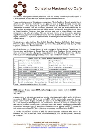 Conselho Nacional do Café – CNC
SCN Quadra 01, Bl. “C”, Ed. Brasília Trade Center, 11º andar, sala 1.101 - CEP 70711-902 – Brasília (DF)
Assessoria de Comunicação: (61) 3226-2269 / 8114-6632
E-mail: imprensa@cncafe.com.br / www.twitter.com/pauloandreck
adquirindo a maior parte dos cafés premiados. Este ano o varejo também apostou no evento e
a rede Verdemar de Belo Horizonte arrematou parte dos lotes premiados.
“Nosso posicionamento de Mercado dentro do projeto Prêmio Região do Cerrado Mineiro visa à
construção de Parcerias Sustentáveis que possam levar a Origem Cerrado Mineiro aos
consumidores. Temos boa parte das principais cafeterias do Brasil fazendo parte, além de
Torrefadores brasileiros com um foco muito grande de fazer com que estes lotes fiquem no
Brasil e ajude a qualificar nosso mercado. Neste sentido destacamos a participação da Rede
de Supermercados Verdemar, que esta conosco este ano e disponibilizará aos seus
consumidores os cafés premiados. Além do mercado interno, temos importantes parceiros
exportadores que participam visando atender a crescente demanda internacional por cafés de
origem controlada” – explicou o Superintendente da Federação dos Cafeicultores do Cerrado,
Juliano Tarabal.
Os compradores são: Ateliê do Grão, Café 3 Corações, Cafebrás, Café Ísole, Café Nuance,
Dulcerrado, Eisa Interagricola, Lucca Cafés Especiais, Moka Club, Mundo Café, Suplicy Cafés
Especiais, Verdemar e William and Sons.
O Prêmio Região do Cerrado Mineiro é uma iniciativa da Federação dos Cafeicultores do
Cerrado, com grande apoio do Sebrae. Este ano o III Prêmio Região do Cerrado Mineiro teve
como patrocinador máster a Syngenta; e os patrocínios de 3 Corações, Crediminas, e Banco
Indusval, a quem a Federação agradece a parceria e por acreditarem em nosso evento.
IBGE: estoque de soja cresce 30,7% no final de junho ante mesmo período de 2014
Agência Estado
10/11/2015
A soja em grão foi o produto que alcançou o maior volume estocado no País ao fim do primeiro
semestre de 2015. No dia 30 de junho, havia 27,0 milhões de toneladas estocadas de soja,
graças à safra recorde do grão em 2015, que alcançou 96,9 milhões de toneladas, crescimento
de 12,2% em relação à safra passada. Os dados são da Pesquisa de Estoques, divulgada hoje
pelo Instituto Brasileiro de Geografia e Estatística (IBGE). No entanto, o produto pode ter ficado
armazenado porque agricultores aguardavam melhores preços, apontou o IBGE. O estoque de
soja teve crescimento de 30,7% em volume na comparação com 30 de junho de 2014.
Já o milho em grão teve aumento de 6,6% no volume estocado, totalizando 11,0 milhões de
toneladas. No caso do arroz em casca, o crescimento foi de 4,2%, um estoque de 5,0 milhões
de toneladas.
 