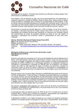 Conselho Nacional do Café – CNC
SCN Quadra 01, Bl. “C”, Ed. Brasília Trade Center, 11º andar, sala 1.101 - CEP 70711-902 – Brasília (DF)
Assessoria de Comunicação: (61) 3226-2269 / 8114-6632
E-mail: imprensa@cncafe.com.br / www.twitter.com/pauloandreck
tecnologia cara de secagem. “É durante esse processo que cafeicultor consegue agregar maior
diferenciação na qualidade do produto”.
Para finalizar o Dia de Mercado de Café, que reuniu aproximadamente 120 participantes, o
engenheiro agrônomo e analista da MBAgro, César de Castro Alves, explicou sobre os efeitos
da alta do câmbio e estratégias para o aumento da competitividade do café brasileiro. “A alta
do câmbio coloca as empresas exportadoras em posição mais confortável, porém o café é uma
commodity que sofre pressão negativa quando há desvalorização cambial. A alternativa para o
cafeicultor é produzir cafés especiais, já que a demanda mundial tem crescido”, explicou.
Para encerrar os eventos de mercado deste ano, a CNA vai realizar, no dia 18 de novembro,
em Brasília, o Seminário Nacional do Projeto Campo Futuro 2015. O evento vai reunir os
especialistas das entidades parceiras para apresentar um panorama dos resultados obtidos
nos levantamentos de custos de produção realizados ao longo do ano nas regiões. É
importante a participação dos produtores, líderes e representantes do setor para maior
integração.
Serviço: Seminário Nacional do Projeto Campo Futuro 2015
Data: 18 de novembro de 2015 (quarta-feira)
Horário: das 8h30 às 17h
Local: CNA - SGAN, Quadra 601, Módulo K, S/N, Asa Norte, Brasília – DF Auditório
Inscrições: http://www.canaldoprodutor.com.br/seminario-nacional-do-projeto-campo-futuro-
2015
Mantiqueira de Minas lança o selo IP para café torrado e moído
Blog Mantiqueira de Minas
10/11/2015
Durante a premiação dos vencedores do 2º Concurso de Qualidade de Café da Mantiqueira de
Minas - 2015 será lançado o selo IP para cafés torrados e moídos. O selo, que será um marco
na história da Região, é destinado aos cafés em grãos torrados e moídos comprovadamente
originados de CAFÉS VERDES com a identificação geográfica na modalidade Indicação de
Procedência e disponibilizará a tecnologia em QRcode para os torrefadores, que poderão
rastrear seus lotes de café adquiridos na região. A iniciativa visa aproximar o produtor do
consumidor unindo as pontas da cadeia e reforçando a transparência e rastreabilidade no
processo produtivo além de promover a excelência dos cafés da região e levar reconhecimento
aos produtores.
Segundo Antônio José Junqueira Villela, Presidente da APROCAM (Associação dos Produtores
de Café da Mantiqueira), “o Selo de Origem e Qualidade Garantida certifica aos compradores
um produto exclusivo, que foi produzido dentro da área demarcada e seguindo regras criadas
para destacar as características organolépticas somente encontradas nos cafés da Mantiqueira
de Minas. Através desse selo, o torrefador compartilha com o consumidor a história do produtor
e detalhes como o café foi produzido. Essa é uma poderosa ferramenta que ele pode utilizar
para diferenciar seu café e agregar valor à sua marca”.
No concurso, participarão cafés especiais com notas acima de 85 pontos de produtores da
COCARIVE, COOPERRITA E COOPERVASS; e as provas terão inicio no dia 12 de novembro
de 2015 em Carmo de Minas, MG.
A premiação dos cafés vencedores ocorrerá às 18h30 do dia 13/11, no Clube Urca, em Carmo
de Minas (MG) e contará com a presença de produtores, representantes das cooperativas,
torrefações e também do SEBRAE, que é parceiro desta iniciativa.
A Mantiqueira de Minas é uma região composta em sua maioria por pequenos produtores,
refletindo uma tradição secular na produção de cafés raros e surpreendentes, sendo também
 