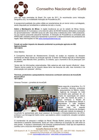 Conselho Nacional do Café – CNC
SCN Quadra 01, Bl. “C”, Ed. Brasília Trade Center, 11º andar, sala 1.101 - CEP 70711-902 – Brasília (DF)
Assessoria de Comunicação: (61) 3226-2269 / 8114-6632
E-mail: imprensa@cncafe.com.br / www.twitter.com/pauloandreck
uma das mais premiadas do Brasil. Em maio de 2011, foi reconhecida como Indicação
Geográfica (IG), na modalidade Indicação de Procedência (IP).
A excepcional qualidade dos grãos reflete as características de um terroir único e privilegiado,
sendo disputada por torrefadores e cafeterias de todo o mundo.
Sobre a Mantiqueira de Minas: A região localiza-se ao sul do estado de Minas Gerais,
compreendendo 22 municípios e uma área de cultivo de 69.500 hectares dedicados à produção
de aproximadamente 1.340.000 sacas de café. Essa área é distribuída entre 7.800 produtores,
na sua maioria possuindo pequenas fazendas. A Indicação de Procedência é controlada pela
APROCAM, entidade criada para representar e promover o desenvolvimento dos produtores da
região. Mais informações no site www.mantiqueirademinas.org
Conab vai avaliar impacto do desastre ambiental na produção agrícola em MG
Agência Estado
10/11/2015
Victor Martins
A Companhia Nacional de Abastecimento (Conab) irá avaliar os impactos do desastre
ambiental em Minas Gerais na produção agrícola. O diretor de Política Agrícola e Informações
da estatal, João Marcelo Intini, ponderou, no entanto, que o momento é de se preocupar com
as pessoas.
“Ainda não há informações sistematizadas. Não sabemos até onde haverá influência”, disse.
“Depois iremos avaliar se há impacto dessa lama nas lavouras de café, mas momento é de
preocupação com pessoas”, afirmou.
Técnicos, produtores e pesquisadores mexicanos conhecem estrutura da InovaCafé
Ascom UFLA
10/11/2015
Vanessa Trevisan – jornalista da InovaCafé
Nesta segunda e terça-feira, 9 e 10
de novembro, técnicos, produtores
e pesquisadores do México visitam
a Agência de Inovação do Café
(InovaCafé) para participar de um
projeto de capacitação em cultura
do café. Na manhã de ontem, o
grupo conheceu o Núcleo de
Estudos em Cafeicultura (Necaf) e
degustaram o café brasileiro
produzido na região de Minas
Gerais. Logo em seguida
conheceram a técnica de clonagem
do café pelo método de estaquia. A
InovaCafé foi apresentada pelo atual assessor de Inovação e Empreendedorismo da UFLA,
professor Luiz Gonzaga de Castro Júnior, que explanou sobre o surgimento, atuação e projetos
da Agência.
O coordenador de pesquisa e estágio do Necaf, Renato Bottrel, pontuou que esse tipo de
intercâmbio é bastante interessante, tendo em vista a diferença na produção do café entre os
dois países. “A equipe é interessada e fez diversos questionamentos. Esse tipo de experiência
contribui com a troca de informações”, apontou Bottrel.
 