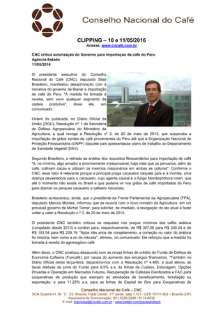 Conselho Nacional do Café – CNC
SCN Quadra 01, Bl. “C”, Ed. Brasília Trade Center, 11º andar, sala 1.101 - CEP 70711-902 – Brasília (DF)
Assessoria de Comunicação: (61) 3226-2269 / 8114-6632
E-mail: imprensa@cncafe.com.br / www.twitter.com/pauloandreck
CLIPPING – 10 e 11/05/2016
Acesse: www.cncafe.com.br
CNC critica autorização do Governo para importação de café do Peru
Agência Estado
11/05/2016
O presidente executivo do Conselho
Nacional do Café (CNC), deputado Silas
Brasileiro, manifestou desaprovação com a
iniciativa do governo de liberar a importação
de café do Peru. "A medida foi tomada à
revelia, sem ouvir qualquer segmento da
cadeia produtiva", disse ele, em
comunicado.
Ontem foi publicada, no Diário Oficial da
União (DOU), Resolução nº 1 da Secretaria
de Defesa Agropecuária do Ministério da
Agricultura, a qual revoga a Resolução nº 3, de 20 de maio de 2015, que suspendia a
importação de grãos verdes de café provenientes do Peru até que a Organização Nacional de
Proteção Fitossanitária (ONPF) daquele país apresentasse plano de trabalho ao Departamento
de Sanidade Vegetal (DSV).
Segundo Brasileiro, a retirada da análise dos requisitos fitossanitários para importação de café
"é, no mínimo, algo amador e enormemente irresponsável, haja vista que os peruanos, além do
café, cultivam cacau e utilizam os mesmos maquinários em ambas as culturas". Conforme o
CNC, esse fator é relevante porque a principal praga cacaueira naquele país é a monília, uma
doença devastadora para o cacaueiro, cujo agente causal é o fungo Moniliophthora roreri, que
até o momento não existe no Brasil e que poderia vir nos grãos de café importados do Peru
para dizimar os parques cacaueiro e cafeeiro nacionais.
Brasileiro acrescentou, ainda, que o presidente da Frente Parlamentar da Agropecuária (FPA),
deputado Marcos Montes, informou que se reunirá com o novo ministro da Agricultura, em um
provável governo de Michel Temer, para solicitar, de imediato, a revogação do ato atual e fazer
voltar a valer a Resolução n.º 3, de 20 de maio de 2015.
O presidente CNC também criticou os reajustes nos preços mínimos dos cafés arábica
(congelado desde 2013) e conilon para, respectivamente, de R$ 307,00 para R$ 330,24 e de
R$ 193,54 para R$ 208,19. "Após três anos de congelamento, a correção no valor do arábica
foi irrisória, bem como a no do robusta", afirmou, no comunicado. Ele reforçou que a medida foi
tomada à revelia do agronegócio café.
Além disso, o CNC sinalizou desacordo com as novas linhas de crédito do Fundo de Defesa da
Economia Cafeeira (Funcafé), por causa do aumento dos encargos financeiros. "Também no
Diário Oficial desta terça-feira, deparamo-nos com a Resolução nº 4.485, a qual elevou as
taxas efetivas de juros do Fundo para 9,5% a.a. às linhas de Custeio, Estocagem, Opções
Privadas e Operação em Mercados Futuros, Recuperação de Cafezais Danificados e FAC para
cooperativas de produção que exerçam as atividades de beneficiamento, torrefação ou
exportação; e para 11,25% a.a. para as linhas de Capital de Giro para Cooperativas de
 