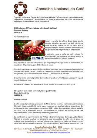 Conselho Nacional do Café – CNC
SCN Quadra 01, Bl. “C”, Ed. Brasília Trade Center, 11º andar, sala 1.101 - CEP 70711-902 – Brasília (DF)
Assessoria de Comunicação: (61) 3226-2269 / 8114-6632
E-mail: imprensa@cncafe.com.br / www.twitter.com/pauloandreck
Produção, Indústria de Torrefação, Indústria de Solúvel e FAC para demais instituições que não
cooperativas de produção". Anteriormente, as taxas de juros eram de 8,75% nas linhas de
crédito para os cafeicultores e suas cooperativas.
IBGE reduz em 0,7% previsão de safra de café do Brasil
Thomson Reuters
10/05/2016
Por Roberto Samora
Reuters - A safra de café do Brasil deste ano foi
estimada terça-feira em cerca de 49,9 milhões de
sacas de 60 kg, queda de 0,7 por cento ante a
projeção divulgada no mês passado, com impacto de
redução acentuada na produção de café robusta.
A estimativa para a safra de café robusta foi
reduzida em 4,3 por cento ante a projeção anterior, a
aproximadamente 10,5 milhões de sacas.
Já a previsão de safra de café arábica, que responde por 78,9 por cento da colheita total, foi
elevada em 0,4 por cento, para 39,3 milhões de sacas.
"Em abril, mantiveram-se as condições climáticas favoráveis nas principais regiões produtoras
do arábica em Minas Gerais... Quanto ao canephora (robusta), o Espírito Santo informou uma
redução de 6,6 por cento frente ao mês anterior...", afirmou o IBGE em nota.
O Espírito Santo, principal produtor de robusta, deve colher 7,1 milhões de sacas de 60 kg, sob
impacto da severa seca.
A colheita de café está em fase inicial no Brasil, o maior produtor e exportador global.
MG: ganhos com o café caíram 20,6% no quadrimestre
Diário do Comércio
10/05/2016
Michelle Valverde
O café, principal produto do agronegócio de Minas Gerais, encerrou o primeiro quadrimestre de
2016 com faturamento 20,6% menor que o registrado em igual período do ano anterior. Os
embarques do grão movimentaram no período US$ 1 bilhão. Em relação ao volume, a alta foi
de 8,11% com a exportação de 426,1 mil toneladas do produto. As exportações de café
respondem por 47,2% do volume total do setor agropecuário.
De acordo com o superintendente de Política e Economia Agrícola da Seapa, João Ricardo
Albanez, o impacto negativo no faturamento das exportações de café veio do preço da
tonelada, que desvalorizou no mercado internacional. Segundo os dados da Seapa, o preço
médio praticado entre janeiro e abril de 2016 foi de US$ 2.490 por tonelada, enquanto em igual
 