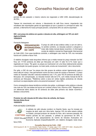 Conselho Nacional do Café – CNC
SCN Quadra 01, Bl. “C”, Ed. Brasília Trade Center, 11º andar, sala 1.101 - CEP 70711-902 – Brasília (DF)
Assessoria de Comunicação: (61) 3226-2269 / 8114-6632
E-mail: imprensa@cncafe.com.br / www.twitter.com/pauloandreck
período do ano passado o mesmo volume era negociado a US$ 3.400, desvalorização de
26,76%.
“Apesar do crescimento em volume, o faturamento do café ficou menor, impactando nos
resultados das exportações gerias do agronegócio já que o produto é o principal do setor. No
período, a Alemanha foi nosso principal parceiro, comprando 20% do volume exportado”.
OIC: com preço do arábica em queda e robusta em alta, arbitragem cai 10% em abril
Agência Estado
10/05/2016
Fernando Nakagawa
O preço do café do tipo arábica voltou a cair em abril e,
no sentido contrário, os robustas subiram e atingiram a
maior alta média mensal desde novembro. A informação
consta de relatório mensal da Organização Internacional
do Café (OIC). Com essa tendência contrária, a arbitragem caiu mais de 10% nos mercados
futuros em Londres e Nova York.
O relatório divulgado nesta terça-feira informa que a média mensal do preço indicador da OIC
ficou em 117,93 centavos de dólar por libra-peso em abril. O valor foi 0,1% maior que o
registrado em março. "No geral, os preços se mantiveram em uma faixa relativamente estreita
e sua evolução nos quatro grupos, na maior parte, anulou-se mutuamente", cita o documento.
Por grão, a OIC diz que "os preços dos três grupos de arábica caíram ligeiramente após a
breve alta em março, mas permanecem acima de seus níveis de outubro a fevereiro". O preço
médio do "brazilian naturals" (naturais brasileiros) caiu 1,7%, para 163,70 centavos de dólar por
libra-peso. Em compensação, os robustas tiveram alta de 6,1%, com média mensal de 80,18
centavos por libra-peso. "Relatórios sobre a seca em várias regiões produtoras de robusta
acentuam as especulações sobre uma possível escassez", cita a OIC.
Como consequência dessa tendência contrária dos grãos, a arbitragem entre arábica e robusta
caiu mais de 10% nas bolsas de futuros em Londres e Nova York, informa a OIC. "Registrou-se
um diferencial diário abaixo de 50 centavos de dólar pela primeira vez desde novembro",
destaca o documento.
Produtor de café robusta do ES reduz ritmo de colheita, diz Cepea
Revista Globo Rural
10/05/2016
POR ESTADÃO CONTEÚDO
A colheita de café robusta (conilon) no Espírito Santo, que foi iniciada em
meados de abril, está com ritmo lento. Apenas 10% da safra estaria colhida
no Estado, principal produtor de robusta no País, até a semana passada. No
mesmo período do ano passado, a colheita se aproximava de 30%. A
avaliação é dos pesquisadores do Centro de Estudos Avançados em
Economia Aplicada (Cepea/Esalq/USP), em relatório divulgado nesta terça-
feira (10/5).
 