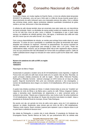 Conselho Nacional do Café – CNC
SCN Quadra 01, Bl. “C”, Ed. Brasília Trade Center, 11º andar, sala 1.101 - CEP 70711-902 – Brasília (DF)
Assessoria de Comunicação: (61) 3226-2269 / 8114-6632
E-mail: imprensa@cncafe.com.br / www.twitter.com/pauloandreck
Conforme o Cepea, em muitas regiões do Espírito Santo, o início da colheita desta temporada
2016/2017 foi adiantado, uma vez que o forte calor e a falta de chuvas durante quase todo o
desenvolvimento da safra indicavam para uma maturação precoce dos grãos. Com a colheita
das primeiras áreas, porém, alguns produtores relataram quantidade considerável de grãos
verdes e, por isso, diminuíram o ritmo das atividades.
A colheita de café robusta também deve ser encerrada mais cedo neste ano, em decorrência
da menor produção. Assim, as atividades de campo podem acabar em meados de junho e não
no fim do mês e/ou início de julho, como o habitual. "A expectativa é que, a partir desta
semana, os trabalhos de colheita ganhem ritmo. Até agora, o rendimento dos cafés tem sido
até 25% menor que em uma safra normal", diz o Cepea.
Com a pouca disponibilidade de robusta, as vendas para entrega futura estão abaixo de anos
anteriores. "O receio de que a quantidade e a qualidade dos grãos da temporada não sejam
atingidas vem limitando os negócios", informam os pesquisadores. Os poucos contratos de
robusta realizados têm programação para entrega já neste mês e em junho. "Parte dos
colaboradores relata, inclusive, que as entregas deste mês já vêm registrando alguns atrasos,
uma vez que produtores têm tido dificuldades em formar lotes de qualidade superior. Cafés de
melhor qualidade devem chegar ao mercado em maior volume a partir do fim deste mês", relata
o Cepea.
Número de catadores de café cai 80% na região
GCN.net.br
10/05/2016
Reportagem de Marco Felippe
Acostumada no passado a receber cerca de 20 mil trabalhadores rurais migrantes, a região de
Franca terá uma safra de café mais enxuta neste ano no quesito mão de obra. Reunidas, as
quatro principais cidades produtoras de café da região - Ibiraci (MG), Patrocínio Paulista,
Pedregulho e Ribeirão Corrente - estimam empregar em 2016 menos de um terço do antigo
quadro. Segundo levantamento feito junto aos sindicatos patronais e dos empregados, o
número de trabalhadores deve chegar a no máximo 4 mil trabalhadores, 20% do que reunia há
dez anos.
A queda mais drástica acontece em Ibiraci. A cidade mineira todos os anos era “invadida” por
migrantes do norte de Minas e da Bahia para a panha do café. Ônibus chegavam lotados,
casas e barracões eram transformadas em alojamentos e o setor comercial sentia um
acréscimo nas vendas. “Depois que a máquina entrou, isso mudou muito. Se antes recebíamos
10 mil trabalhadores, hoje não atinge mil. Quase não encontra mais baiano na cidade”, disse o
presidente do Sindicato Rural do município, Anivair Teles Rodrigues.
De acordo com ele, em período de início de safra como agora, cerca de 3 mil catadores já
estavam na cidade. Atualmente, esse número gira em torno de 200 a 300 trabalhadores.
“Reduziu muito mesmo. Quem contrata é apenas para repassar o que a máquina deixa no pé
ou para fazer a colheita em lavoura nova.”
Na cidade de Pedregulho, o cenário não é muito diferente. O presidente do Sindicato dos
Empregados Rurais, Sandro Marcos de Carlo, diz que praticamente 80% da colheita está
 