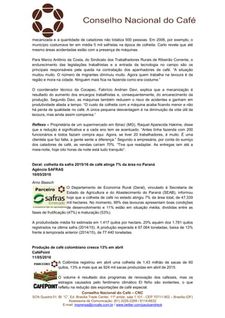 Conselho Nacional do Café – CNC
SCN Quadra 01, Bl. “C”, Ed. Brasília Trade Center, 11º andar, sala 1.101 - CEP 70711-902 – Brasília (DF)
Assessoria de Comunicação: (61) 3226-2269 / 8114-6632
E-mail: imprensa@cncafe.com.br / www.twitter.com/pauloandreck
mecanizada e a quantidade de catadores não totaliza 500 pessoas. Em 2006, por exemplo, o
município costumava ter em média 5 mil safristas na época de colheita. Carlo revela que até
mesmo áreas acidentadas estão com a presença de máquinas.
Para Marco Antônio da Costa, do Sindicato dos Trabalhadores Rurais de Ribeirão Corrente, o
endurecimento das legislações trabalhistas e a entrada da tecnologia no campo são os
principais responsáveis pela queda na contratação dos apanhadores de café. “A situação
mudou muito. O número de migrantes diminuiu muito. Agora quem trabalha na lavoura é da
região e mora na cidade. Ninguém mais fica na fazenda como era costume.”
O coordenador técnico da Cocapec, Fabrício Andrian Davi, explica que a mecanização é
resultado do aumento dos encargos trabalhistas e, consequentemente, do encarecimento da
produção. Segundo Davi, as máquinas também reduzem o risco de acidentes e ganham em
produtividade aliada a tempo. “O custo da colheita com a máquina acaba ficando menor e não
há perda de qualidade no café. A única pequena desvantagem é na diminuição da vida útil da
lavoura, mas ainda assim compensa.”
Reflexo – Proprietária de um supermercado em Ibiraci (MG), Raquel Aparecida Hakime, disse
que a redução é significativa e a cada ano tem se acentuado. “Antes tinha fazenda com 200
funcionários e todos faziam compra aqui. Agora, se tiver 20 trabalhadores, é muito. É uma
clientela que faz falta, a gente sente a diferença.” Segundo a empresária, por conta do sumiço
dos catadores de café, as vendas caíram 70%. “Tive que readaptar. As entregas iam até a
meia-noite, hoje oito horas da noite está tudo tranquilo”.
Deral: colheita da safra 2015/16 de café atinge 7% da área no Paraná
Agência SAFRAS
10/05/2016
Arno Baasch
O Departamento de Economia Rural (Deral), vinculado à Secretaria de
Estado da Agricultura e do Abastecimento do Paraná (SEAB), informou
hoje que a colheita de café no estado atingiu 7% da área total, de 47,339
mil hectares. No momento, 89% das lavouras apresentam boas condições
de desenvolvimento e 11% estão em situação média, divididas entre as
fases de frutificação (47%) e maturação (53%).
A produtividade média foi estimada em 1.417 quilos por hectare, 20% aquém dos 1.781 quilos
registrados na última safra (2014/15). A produção esperada é 67.064 toneladas, baixa de 13%
frente à temporada anterior (2014/15), de 77.440 toneladas.
Produção de café colombiano cresce 13% em abril
CaféPoint
11/05/2016
A Colômbia registrou em abril uma colheita de 1,43 milhão de sacas de 60
quilos, 13% a mais que as 924 mil sacas produzidas em abril de 2015.
O volume é resultado dos programas de renovação dos cafezais, mas os
estragos causados pelo fenômeno climático El Niño são evidentes, o que
refletiu na redução das exportações de café especial.
 