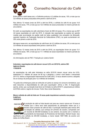 Conselho Nacional do Café – CNC
SCN Quadra 01, Bl. “C”, Ed. Brasília Trade Center, 11º andar, sala 1.101 - CEP 70711-902 – Brasília (DF)
Assessoria de Comunicação: (61) 3226-2269 / 8114-6632
E-mail: imprensa@cncafe.com.br / www.twitter.com/pauloandreck
Entre janeiro e abril desse ano, a Colômbia produziu 4,2 milhões de sacas, 10% a mais que as
3,8 milhões de sacas produzidas entre janeiro e abril de 2015.
Nos últimos 12 meses (maio de 2015 a abril de 2016), a colheita de café foi de quase 14,6
milhões de sacas, 17% a mais que as 12,4 milhões de sacas produzidas no mesmo período do
ano anterior.
Em abril, as exportações de café colombiano foram de 906 mil sacas, 5% a menos que as 957
mil sacas exportadas em abril de 2015. A redução das exportações se explica em grande
medida pela acumulação de pasilla (café de baixa qualidade) nos armazéns da Almacafé,
operador logístico da Federação Nacional de Cafeicultores (FNC), os quais aumentaram em
35% entre janeiro e abril de 2016.
Até agora nesse ano, as exportações de café foram de 4,2 milhões de sacas, 9% a mais que as
3,9 milhões de sacas exportadas entre janeiro e abril de 2015.
Nos últimos 12 meses (maio de 2015 a abril de 2016), as exportações foram de quase 13,1
milhões de sacas, 18% a mais que as 11,1 milhões de sacas exportadas no mesmo período do
ano anterior.
As informações são da FNC / Tradução por Juliana Santin
Indonésia: exportações de café devem recuar 8,3% em 2015/16, estima OIC
Agência Estado
11/05/2016
As exportações de café pela Indonésia na safra 2015/16 devem recuar cerca de 8,3%,
totalizando 6,1 milhões de sacas de 60 kg e atingindo o menor nível desde a temporada
2011/12, estima a Organização Internacional do Café (OIC). O recuo deverá ocorrer a despeito
de um avanço da produção para 12,3 milhões de toneladas.
"A queda dos embarques pode ser atribuída em parte ao avanço do consumo domésticos, que
está reduzindo a disponibilidade do café para exportação", afirma a OIC. A Organização
aponta, ainda, que a produção local deve ser limitada na safra 2016/17, prejudicada por efeitos
do El Niño sobre o regime de chuvas. Fonte: Dow Jones Newswires.
Menor colheita de café da Índia em 19 anos pode impulsionar aumento nos preços
CaféPoint
10/05/2016
A produção de café na Índia deverá cair para seu menor volume em 19 anos à
medida que o clima seco está prejudicando as plantações nesse que é o
terceiro maior produtor de café da Ásia. A produção declinará pelo menos 30%
na estação de colheita, que começa em primeiro de outubro, comparado com
um recorde de 350.000 toneladas no ano anterior, de acordo com o membro e
ex-presidente da Associação de Produtores de Karnataka, Nishant Gurjer. Isso
significaria uma colheita de 245.000 toneladas, a menor desde 1997-1998, de acordo com
dados do Coffee Board.
 