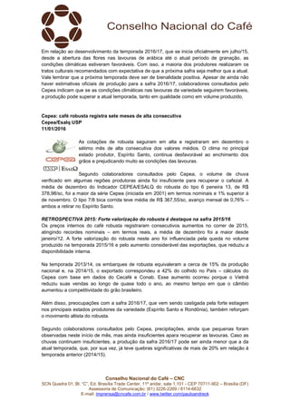 Conselho Nacional do Café – CNC
SCN Quadra 01, Bl. “C”, Ed. Brasília Trade Center, 11º andar, sala 1.101 - CEP 70711-902 – Brasília (DF)
Assessoria de Comunicação: (61) 3226-2269 / 8114-6632
E-mail: imprensa@cncafe.com.br / www.twitter.com/pauloandreck
Em relação ao desenvolvimento da temporada 2016/17, que se inicia oficialmente em julho/15,
desde a abertura das flores nas lavouras de arábica até o atual período de granação, as
condições climáticas estiveram favoráveis. Com isso, a maioria dos produtores realizaram os
tratos culturais recomendados com expectativa de que a próxima safra seja melhor que a atual.
Vale lembrar que a próxima temporada deve ser de bienalidade positiva. Apesar de ainda não
haver estimativas oficiais de produção para a safra 2016/17, colaboradores consultados pelo
Cepea indicam que se as condições climáticas nas lavouras da variedade seguirem favoráveis,
a produção pode superar a atual temporada, tanto em qualidade como em volume produzido.
Cepea: café robusta registra sete meses de alta consecutiva
Cepea/Esalq USP
11/01/2016
As cotações de robusta seguiram em alta e registraram em dezembro o
sétimo mês de alta consecutiva dos valores médios. O clima no principal
estado produtor, Espírito Santo, continua desfavorável ao enchimento dos
grãos e prejudicando muito as condições das lavouras.
Segundo colaboradores consultados pelo Cepea, o volume de chuva
verificado em algumas regiões produtoras ainda foi insuficiente para recuperar o cafezal. A
média de dezembro do Indicador CEPEA/ESALQ do robusta do tipo 6 peneira 13, de R$
378,98/sc, foi a maior da série Cepea (iniciada em 2001) em termos nominais e 1% superior à
de novembro. O tipo 7/8 bica corrida teve média de R$ 367,55/sc, avanço mensal de 0,76% –
ambos a retirar no Espírito Santo.
RETROSPECTIVA 2015: Forte valorização do robusta é destaque na safra 2015/16
Os preços internos do café robusta registraram consecutivos aumentos no correr de 2015,
atingindo recordes nominais – em termos reais, a média de dezembro foi a maior desde
janeiro/12. A forte valorização do robusta neste ano foi influenciada pela queda no volume
produzido na temporada 2015/16 e pelo aumento considerável das exportações, que reduziu a
disponibilidade interna.
Na temporada 2013/14, os embarques de robusta equivaleram a cerca de 15% da produção
nacional e, na 2014/15, o exportado correspondeu a 42% do colhido no País – cálculos do
Cepea com base em dados do Cecafé e Conab. Esse aumento ocorreu porque o Vietnã
reduziu suas vendas ao longo de quase todo o ano, ao mesmo tempo em que o câmbio
aumentou a competitividade do grão brasileiro.
Além disso, preocupações com a safra 2016/17, que vem sendo castigada pela forte estiagem
nos principais estados produtores da variedade (Espírito Santo e Rondônia), também reforçam
o movimento altista do robusta.
Segundo colaboradores consultados pelo Cepea, precipitações, ainda que pequenas foram
observadas neste início de mês, mas ainda insuficientes apara recuperar as lavouras. Caso as
chuvas continuem insuficientes, a produção da safra 2016/17 pode ser ainda menor que a da
atual temporada, que, por sua vez, já teve quebras significativas de mais de 20% em relação à
temporada anterior (2014/15).
 