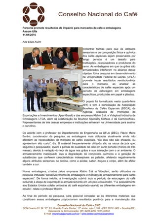 Conselho Nacional do Café – CNC
SCN Quadra 01, Bl. “C”, Ed. Brasília Trade Center, 11º andar, sala 1.101 - CEP 70711-902 – Brasília (DF)
Assessoria de Comunicação: (61) 3226-2269 / 8114-6632
E-mail: imprensa@cncafe.com.br / www.twitter.com/pauloandreck
Parceria promete resultados de impacto para mercados de café e embalagens
Ascom Ufla
11/01/2016
Ana Eliza Alvim
Encontrar formas para que os atributos
sensoriais e de composição física e química
dos cafés especiais sejam preservados por
longo período é um desafio para
instituições, pesquisadores e produtores do
ramo. As embalagens em que os grãos são
armazenados interferem no alcance desse
objetivo. Uma pesquisa em desenvolvimento
na Universidade Federal de Lavras (UFLA)
promete trazer resultados revolucionários
para o mercado, ao analisar as
características de cafés especiais após um
período de estocagem em embalagens
específicas, produzidas em papel e plástico.
O projeto foi formalizado nesta quarta-feira
(6/1) e tem a participação da Associação
Brasileira de Cafés Especiais (BSCA), da
Agência Brasileira de Promoção de
Exportações e Investimentos (Apex-Brasil) e das empresas Klabin S.A. e Videplast Indústria de
Embalagens LTDA, além da colaboração da Bourbon Specialty Coffees e da Carmocoffees.
Representantes de três dessas empresas e instituições estiveram na Universidade para assinar
o convênio.
De acordo com o professor do Departamento de Engenharia da UFLA (DEG), Flávio Meira
Borém, coordenador da pesquisa, as embalagens mais utilizadas atualmente ainda não
atendem às necessidades do mercado de cafés especiais. “Ou elas não são eficazes, ou
apresentam alto custo”, diz. O material frequentemente utilizado são os sacos de juta que,
segundo o pesquisador, levam a perdas de qualidade do café em curto período (menos de três
meses), devido à variação do teor de água nos grãos e sua interação com o ar ambiente. O
armazenamento inadequado leva à degradação de compostos químicos e à geração de
substâncias que conferem características indesejáveis ao paladar, afetando negativamente
alguns atributos sensoriais da bebida, como a acidez, sabor, doçura e corpo, além de afetar
também a cor.
Novas embalagens, criadas pelas empresas Klabin S.A. e Videplast, serão utilizadas na
pesquisa intitulada “Desenvolvimento de embalagens e métodos de armazenamento para cafés
especiais”. De forma inédita, a investigação cobrirá todo o período de estocagem do café
incluindo a etapa de exportação e armazenamento em um país consumidor. “Fui pessoalmente
aos Estados Unidos coletar amostras do café exportado usando as diferentes embalagens em
estudo”, relata o professor Borém.
Ao final do período de pesquisa, será possível constatar se os diferentes materiais que
constituem essas embalagens proporcionam resultados positivos para a manutenção dos
 